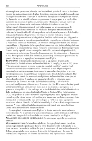 microscópico en preparados húmedos con hidróxido de potasio al 10% o la tinción de
Gomori de metinamina-nitrato de plata de tejidos o muestras de lavado broncoalveolar.
El diagnóstico definitivo se basa en el aislamiento de especies de Aspergillus en cultivos.
Por lo común no se identifica el microorganismo en la sangre, pero se le puede aislar
fácilmente de muestras de pulmones, senos nasales y biopsias de piel, en cultivo en
agar-sacarosa de Sabouraud o medios con infusión de cerebro-corazón (sin
cicloheximida). Algunas especies de Aspergillus pueden ser un contaminante de
laboratorio, pero cuando se valoran los resultados de sujetos inmunodeficientes
enfermos, la identificación del microorganismo suele denotar la presencia de infección.
Se necesita obtener un fragmento de biopsia de la lesión y realizar su estudio
histopatológico para confirmar el diagnóstico. También en lo futuro, para diagnosticar
enfermedad invasora se contará con pruebas rápidas con antígenos y técnicas basadas en
la reacción de cadena de polimerasas. Los métodos serológicos no tienen una utilidad
establecida en el diagnóstico de la aspergilosis invasora; en esta última, el diagnóstico es
sugerido por el síndrome típico clínico y mayores concentraciones de inmunoglobulina
E sérica total y específica contra Aspergillus, eosinofilia y un resultado positivo de la
cutirreacción a antígenos de Aspergillus. En personas con fibrosis quística, el diagnóstico
es más difícil porque suele haber sibilancias, eosinofilia y cutirreacción positiva que no
guarda relación con la aspergilosis broncopulmonar alérgica.
TRATAMIENTO: El tratamiento más indicado en la aspergilosis invasora es la
administración de dosis altas de anfotericina B (1.0 a 1.5 mg/kg de peso al día) (véase
“Fármacos contra micosis invasoras y otras de gravedad en niños”, sección 4); el
tratamiento se continúa durante cuatro a 12 semanas o más. Algunos expertos
recomiendan administrar concomitantemente itraconazol o rifampicina, pero otros
expertos piensan que ningún fármaco complementario brinda beneficio alguno. Hay
que pensar en el uso de las presentaciones lípidas de anfotericina B en niños que no
toleran la anfotericina B regular, o en quienes la infección es refractaria a esta
presentación del fármaco. No se ha definido la inocuidad y la eficacia de las
presentaciones lípidas en niños menores de un mes de vida. El itraconazol solo se puede
utilizar como fármaco alternativo en casos leves o moderados de aspergilosis si el
germen es susceptible a él. Sin embargo, no se ha definido la inocuidad ni la eficacia de
dicho medicamento en niños. En Estados Unidos la Food and Drug Administration
(FDA) ha aprobado el uso de acetato de caspofungina para tratar aspergilosis invasora
en adultos; cabe valorar su uso en los niños pero son escasos los datos en cuanto a dosis
e inocuidad. El voriconazol ha sido aprobado por la FDA para tratar aspergilosis
invasora en adultos. No se ha definido la inocuidad y la eficacia de dichos productos en
menores. A veces está justificada la extirpación quirúrgica de una lesión localizada
(como serían restos tisulares en senos nasales).
La aspergilosis broncopulmonar alérgica o la sinusal a menudo son tratadas con
corticosteroides. No es conveniente usar antimicóticos de acción sistémica en individuos
con la forma alérgica de la enfermedad o en casos de colonización no alérgica.
AISLAMIENTO DEL PACIENTE HOSPITALIZADO: Se recomienda seguir las precauciones
estándar.
MEDIDAS PREVENTIVAS: Se han observado brotes de aspergilosis invasora en sujetos
inmunosuprimidos hospitalizados durante obras de construcción en hospitales o en
sitios cercanos. Las medidas ambientales que al parecer son eficaces incluyen la creación
de barreras apropiadas entre las zonas de atención de los pacientes y los sitios de
construcción; limpieza de los sistemas de filtrado de aire, reparación de sistemas
224 ASPERGILOSIS
 