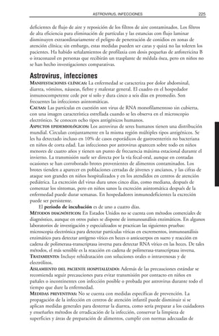 deficientes de flujo de aire y reposición de los filtros de aire contaminados. Los filtros
de alta eficiencia para eliminación de partículas y las estancias con flujo laminar
disminuyen extraordinariamente el peligro de penetración de conidios en zonas de
atención clínica; sin embargo, estas medidas pueden ser caras y quizá no las toleren los
pacientes. Ha habido señalamientos de profilaxia con dosis pequeñas de anfotericina B
o itraconazol en personas que recibirán un trasplante de médula ósea, pero en niños no
se han hecho investigaciones comparativas.
Astrovirus, infecciones
MANIFESTACIONES CLÍNICAS: La enfermedad se caracteriza por dolor abdominal,
diarrea, vómitos, náuseas, fiebre y malestar general. El cuadro en el hospedador
inmunocompetente cede por sí solo y dura cinco a seis días en promedio. Son
frecuentes las infecciones asintomáticas.
CAUSAS: Las partículas en cuestión son virus de RNA monofilamentoso sin cubierta,
con una imagen característica estrellada cuando se les observa en el microscopio
electrónico. Se conocen ocho tipos antigénicos humanos.
ASPECTOS EPIDEMIOLÓGICOS: Los astrovirus de seres humanos tienen una distribución
mundial. Circulan conjuntamente en la misma región múltiples tipos antigénicos. Se
les ha detectado incluso en 10% de casos esporádicos de gastroenteritis no bacteriana
en niños de corta edad. Las infecciones por astrovirus aparecen sobre todo en niños
menores de cuatro años y tienen un punto de frecuencia máxima estacional durante el
invierno. La transmisión suele ser directa por la vía fecal-oral, aunque en contadas
ocasiones se han corroborado brotes provenientes de alimentos contaminados. Los
brotes tienden a aparecer en poblaciones cerradas de jóvenes y ancianos, y las cifras de
ataque son grandes en niños hospitalizados y en los atendidos en centros de atención
pediátrica. La excreción del virus dura unos cinco días, como mediana, después de
comenzar los síntomas, pero en niños sanos la excreción asintomática después de la
enfermedad puede durar semanas. En hospedadores inmunodeficientes la excreción
puede ser persistente.
El periodo de incubación es de uno a cuatro días.
MÉTODOS DIAGNÓSTICOS: En Estados Unidos no se cuenta con métodos comerciales de
diagnóstico, aunque en otros países se dispone de inmunoanálisis enzimáticos. En algunos
laboratorios de investigación y especializados se practican las siguientes pruebas:
microscopia electrónica para detectar partículas víricas en excrementos, inmunoanálisis
enzimático para detectar antígeno vírico en heces o anticuerpos en suero y reacción en
cadena de polimerasa-transcriptasa inversa para detectar RNA vírico en las heces. De tales
métodos, el más sensible es la reacción en cadena de polimerasa-transcriptasa inversa.
TRATAMIENTO: Incluye rehidratación con soluciones orales o intravenosas y de
electrólitos.
AISLAMIENTO DEL PACIENTE HOSPITALIZADO: Además de las precauciones estándar se
recomienda seguir precauciones para evitar transmisión por contacto en niños en
pañales o incontinentes con infección posible o probada por astrovirus durante todo el
tiempo que dure la enfermedad.
MEDIDAS PREVENTIVAS: No se cuenta con medidas específicas de prevención. La
propagación de la infección en centros de atención infantil puede disminuir si se
aplican medidas generales para desterrar la diarrea, como sería preparar a los cuidadores
y enseñarles métodos de erradicación de la infección, conservar la limpieza de
superficies y áreas de preparación de alimentos, cumplir con normas adecuadas de
225ASTROVIRUS, INFECCIONES
 