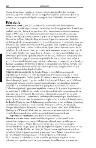higiene de las manos y excluir al personal enfermo que atiende niños y maneja
alimentos, así como también a todos los pequeños enfermos, o colocarlos dentro de
cohortes. No se dispone de alguna vacuna para evitar la infección por astrovirus.
Babesiosis
MANIFESTACIONES CLÍNICAS: Casi todos los casos de infección de este tipo son
subclínicos. Cuando surgen síntomas, éstos incluyen malestar generalizado de comienzo
gradual, anorexia y fatiga, a los que siguen fiebre intermitente con temperaturas que
llegan a 40°C y una o más de las manifestaciones siguientes: escalofríos, sudores,
mialgias, artralgias, náuseas y vómitos. Algunos de los signos menos frecuentes son
hiperestesia, cefaleas, faringitis, dolor abdominal, hiperemia conjuntival, fotofobia,
pérdida ponderal y tos no productiva. En general, los signos en la exploración física son
mínimos y casi siempre incluyen sólo fiebre, aunque a veces se detectan esplenomegalia
y hepatomegalia leves, o ambas. Muchos de los signos clínicos son semejantes a los del
paludismo. La enfermedad dura a veces unas semanas o varios meses, con una etapa de
recuperación duradera que puede llegar a 18 meses. Hay mayor posibilidad de que la
enfermedad grave afecte a personas mayores de 40 años, a individuos asplénicos y a los
inmunodeficientes. Algunas personas, en particular las que no tienen bazo, sufren a
veces enfermedades fulminantes que culminan en la muerte o en convalecencia duradera.
CAUSAS: Las especies de Babesia son protozoos intraeritrocíticos. Babesia microti y otros
microorganismos diferentes en sus características genéticas y antigénicas son los que
causan la enfermedad en Estados Unidos.
ASPECTOS EPIDEMIOLÓGICOS: En Estados Unidos el hospedador reservorio más
importante de B. microti es el ratón de patas blancas (Peromyscus leucopus) y el vector
principal es la garrapata Ixodes scapularis. El artrópodo mencionado también transmite
Borrelia burgdorferi que es el agente causal de la enfermedad de Lyme y de la ehrlichiosis
granulocítica humana. Los seres humanos se contagian por las picaduras de garrapatas
infectadas. Un hospedador importante de la garrapata es el venado de cola blanca
(Odocoileus virginianus), pero no es hospedador reservorio de B. microti. Se piensa que el
incremento en la población de venados en los últimos decenios ha constituido un factor
importante en la propagación de I. scapularis y el aumento consecutivo en los casos
humanos de babesiosis. La enfermedad también puede contagiarse por transfusiones de
sangre. Se han descrito casos de transmisión transplacentaria o perinatal de la enfermedad.
En Estados Unidos los casos de babesiosis en seres humanos se han notificado en las zonas
del medio oeste, noreste y la costa occidental de tal país (California, Connecticut,
Georgia, Massachusetts, Minnesota, Missouri, Nueva Jersey, Nueva York, Rhode Island,
Washington y Wisconsin). Casi todos los casos en seres humanos aparecen en el verano o
el otoño. En zonas endémicas son frecuentes las infecciones asintomáticas.
El periodo de incubación varía de una a nueve semanas.
MÉTODOS DIAGNÓSTICOS: La enfermedad se diagnostica por la identificación
microscópica del protozoo en extendidos grueso o fino de sangre teñidos por los
métodos de Giemsa o Wrigth. Hay que revisar en casos sospechosos, múltiples
extensiones (frotis) de gota gruesa y fina de sangre si es negativo el resultado de un solo
examen. En Estados Unidos, los Center for Disease Control and Prevention practican
métodos serológicos para detección de anticuerpos contra Babesia y también se hacen
en varios laboratorios especializados y de investigación a nivel estatal.
TRATAMIENTO: El curso clínico es leve y muchos pacientes se recuperan sin una
quimioterapia específica contra babesias, razón por la cual la terapia se reserva para
226 BABESIOSIS
 