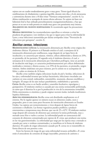 sujetos con un cuadro moderadamente grave o muy grave. Tienen igual eficacia las
combinaciones de clindamicina y quinina ingerible, durante siete días, o la de atovacuona
y azitromicina durante siete a 10 días (véase “Fármacos antiparasitarios”, sección 4). La
última combinación se acompaña de menos efectos adversos. En sujetos sin bazo con
babesiosis letal se han utilizado provechosamente exsanguinotransfusiones, y hay que
pensar en su uso en toda persona en estado muy grave con parasitemia muy intensa.
AISLAMIENTO DEL PACIENTE HOSPITALIZADO: Se recomienda seguir las precauciones
estándar.
MEDIDAS PREVENTIVAS: Las recomendaciones específicas se orientan a evitar las
picaduras de garrapatas y son similares a las que se siguen para evitar la enfermedad de
Lyme y otras infecciones transmitidas por dichos artrópodos (véase “Prevención de
infecciones por garrapatas”, sección 2).
Bacillus cereus, infecciones
MANIFESTACIONES CLÍNICAS: La intoxicación alimentaria por Bacillus cereus origina dos
síndromes clínicos. El primero es el llamado emético el cual, a semejanza de la
intoxicación alimentaria por estafilococos, surge después de un lapso breve de
incubación y se caracteriza por náuseas, vómitos, cólicos abdominales y diarrea en 33%,
en promedio, de los pacientes. El segundo sería el síndrome diarreico, el cual, a
semejanza de la intoxicación alimentaria por Clostridium perfringens, tiene un periodo
de incubación más largo y se caracteriza predominantemente por cólicos abdominales
moderados o intensos y diarrea acuosa, y en 25% de los pacientes, en promedio, surgen
vómitos. Ambos síndromes son poco intensos, por lo común no se acompañan de
fiebre y ceden en término de 24 horas.
Bacillus cereus también origina infecciones locales de piel y heridas, infecciones de
los ojos y enfermedad invasora que incluye bacteriemia, infecciones vinculadas con
catéteres en vena central, endocarditis, osteomielitis, neumonía, abscesos encefálicos y
laringitis. El ataque de los ojos incluye panoftalmitis, endoftalmitis y queratitis.
CAUSA: Bacillus cereus es un bacilo aerobio y anaerobio facultativo, esporógeno y
grampositivo. El síndrome emético es causado por una toxina termoestable preformada,
en tanto que el diarreico lo es por la producción in vivo de la enterotoxina termolábil.
Dicha enterotoxina es citotóxica y puede originar necrosis tisular, incluida insuficiencia
hepática fulminante.
ASPECTOS EPIDEMIOLÓGICOS: Bacillus cereus está distribuido ampliamente en el
entorno. Por lo regular aparece en número escaso en alimentos crudos, secos y
preparados, pero es una causa poco frecuente de intoxicación alimentaria en Estados
Unidos. Las esporas son termorresistentes y viven después de lapsos breves de
cocimiento o ebullición. Las formas vegetativas pueden proliferar y producir
enterotoxinas a temperaturas muy diversas, que van de 25 a 42°C. El síndrome emético
surge después del consumo de alimentos que contienen la toxina preformada, muy a
menudo arroz frito o vuelto a cocinar. La enfermedad puede ser consecuencia del
consumo de alimentos contaminados por esporas de B. cereus, que producen una toxina
en las vías gastrointestinales. La enfermedad que surge por las esporas muy a menudo es
causada por carne o verduras contaminadas y se manifiesta en la forma de síndrome
diarreico. El cuadro de origen alimentario causado por B. cereus no es transmisible en
forma directa de una persona a otra.
Entre los factores de riesgo de que surja enfermedad invasora atribuible a B. cereus
están el antecedente de consumo de drogas inyectables, presencia de catéteres a
227BACILLUS CEREUS, INFECCIONES
 