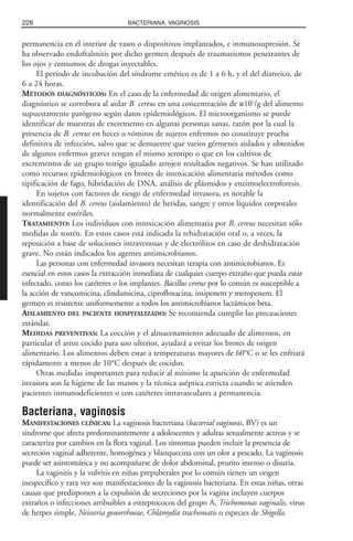permanencia en el interior de vasos o dispositivos implantados, e inmunosupresión. Se
ha observado endoftalmitis por dicho germen después de traumatismos penetrantes de
los ojos y consumos de drogas inyectables.
El periodo de incubación del síndrome emético es de 1 a 6 h, y el del diarreico, de
6 a 24 horas.
MÉTODOS DIAGNÓSTICOS: En el caso de la enfermedad de origen alimentario, el
diagnóstico se corrobora al aislar B. cereus en una concentración de ≥105
/g del alimento
supuestamente patógeno según datos epidemiológicos. El microorganismo se puede
identificar de muestras de excremento en algunas personas sanas, razón por la cual la
presencia de B. cereus en heces o vómitos de sujetos enfermos no constituye prueba
definitiva de infección, salvo que se demuestre que varios gérmenes aislados y obtenidos
de algunos enfermos graves tengan el mismo serotipo o que en los cultivos de
excrementos de un grupo testigo igualado arrojen resultados negativos. Se han utilizado
como recursos epidemiológicos en brotes de intoxicación alimentaria métodos como
tipificación de fago, hibridación de DNA, análisis de plásmidos y enzimoelectroforesis.
En sujetos con factores de riesgo de enfermedad invasora, es notable la
identificación del B. cereus (aislamiento) de heridas, sangre y otros líquidos corporales
normalmente estériles.
TRATAMIENTO: Los individuos con intoxicación alimentaria por B. cereus necesitan sólo
medidas de sostén. En estos casos está indicada la rehidratación oral o, a veces, la
reposición a base de soluciones intravenosas y de electrólitos en caso de deshidratación
grave. No están indicados los agentes antimicrobianos.
Las personas con enfermedad invasora necesitan terapia con antimicrobianos. Es
esencial en estos casos la extracción inmediata de cualquier cuerpo extraño que pueda estar
infectado, como los catéteres o los implantes. Bacillus cereus por lo común es susceptible a
la acción de vancomicina, clindamicina, ciprofloxacina, imipenem y meropenem. El
germen es resistente uniformemente a todos los antimicrobianos lactámicos beta.
AISLAMIENTO DEL PACIENTE HOSPITALIZADO: Se recomienda cumplir las precauciones
estándar.
MEDIDAS PREVENTIVAS: La cocción y el almacenamiento adecuado de alimentos, en
particular el arroz cocido para uso ulterior, ayudará a evitar los brotes de origen
alimentario. Los alimentos deben estar a temperaturas mayores de 60°C o se les enfriará
rápidamente a menos de 10°C después de cocidos.
Otras medidas importantes para reducir al mínimo la aparición de enfermedad
invasora son la higiene de las manos y la técnica aséptica estricta cuando se atienden
pacientes inmunodeficientes o con catéteres intravasculares a permanencia.
Bacteriana, vaginosis
MANIFESTACIONES CLÍNICAS: La vaginosis bacteriana (bacterial vaginosis, BV) es un
síndrome que afecta predominantemente a adolescentes y adultas sexualmente activas y se
caracteriza por cambios en la flora vaginal. Los síntomas pueden incluir la presencia de
secreción vaginal adherente, homogénea y blanquecina con un olor a pescado. La vaginosis
puede ser asintomática y no acompañarse de dolor abdominal, prurito intenso o disuria.
La vaginitis y la vulvitis en niñas prepuberales por lo común tienen un origen
inespecífico y rara vez son manifestaciones de la vaginosis bacteriana. En estas niñas, otras
causas que predisponen a la expulsión de secreciones por la vagina incluyen cuerpos
extraños o infecciones atribuibles a estreptococos del grupo A, Trichomonas vaginalis, virus
de herpes simple, Neisseria gonorrhoeae, Chlamydia trachomatis o especies de Shigella.
228 BACTERIANA, VAGINOSIS
 