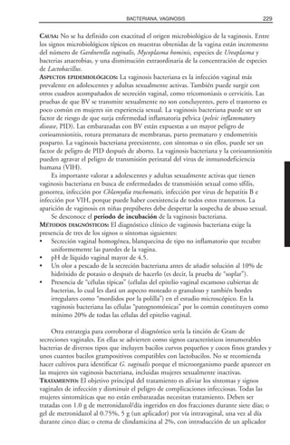CAUSA: No se ha definido con exactitud el origen microbiológico de la vaginosis. Entre
los signos microbiológicos típicos en muestras obtenidas de la vagina están incremento
del número de Gardnerella vaginalis, Mycoplasma hominis, especies de Ureaplasma y
bacterias anaerobias, y una disminución extraordinaria de la concentración de especies
de Lactobacillus.
ASPECTOS EPIDEMIOLÓGICOS: La vaginosis bacteriana es la infección vaginal más
prevalente en adolescentes y adultas sexualmente activas. También puede surgir con
otros cuadros acompañados de secreción vaginal, como tricomoniasis o cervicitis. Las
pruebas de que BV se transmite sexualmente no son concluyentes, pero el trastorno es
poco común en mujeres sin experiencia sexual. La vaginosis bacteriana puede ser un
factor de riesgo de que surja enfermedad inflamatoria pélvica (pelvic inflammatory
disease, PID). Las embarazadas con BV están expuestas a un mayor peligro de
corioamnionitis, rotura prematura de membranas, parto prematuro y endometritis
posparto. La vaginosis bacteriana preexistente, con síntomas o sin ellos, puede ser un
factor de peligro de PID después de aborto. La vaginosis bacteriana y la corioamnionitis
pueden agravar el peligro de transmisión perinatal del virus de inmunodeficiencia
humana (VIH).
Es importante valorar a adolescentes y adultas sexualmente activas que tienen
vaginosis bacteriana en busca de enfermedades de transmisión sexual como sífilis,
gonorrea, infección por Chlamydia trachomatis, infección por virus de hepatitis B e
infección por VIH, porque puede haber coexistencia de todos estos trastornos. La
aparición de vaginosis en niñas prepúberes debe despertar la sospecha de abuso sexual.
Se desconoce el periodo de incubación de la vaginosis bacteriana.
MÉTODOS DIAGNÓSTICOS: El diagnóstico clínico de vaginosis bacteriana exige la
presencia de tres de los signos o síntomas siguientes:
• Secreción vaginal homogénea, blanquecina de tipo no inflamatorio que recubre
uniformemente las paredes de la vagina.
• pH de líquido vaginal mayor de 4.5.
• Un olor a pescado de la secreción bacteriana antes de añadir solución al 10% de
hidróxido de potasio o después de hacerlo (es decir, la prueba de “soplar”).
• Presencia de “células típicas” (células del epitelio vaginal escamoso cubiertas de
bacterias, lo cual les dará un aspecto moteado o granuloso y también bordes
irregulares como “mordidos por la polilla”) en el estudio microscópico. En la
vaginosis bacteriana las células “patognomónicas” por lo común constituyen como
mínimo 20% de todas las células del epitelio vaginal.
Otra estrategia para corroborar el diagnóstico sería la tinción de Gram de
secreciones vaginales. En ellas se advierten como signos característicos innumerables
bacterias de diversos tipos que incluyen bacilos curvos pequeños y cocos finos grandes y
unos cuantos bacilos grampositivos compatibles con lactobacilos. No se recomienda
hacer cultivos para identificar G. vaginalis porque el microorganismo puede aparecer en
las mujeres sin vaginosis bacteriana, incluidas mujeres sexualmente inactivas.
TRATAMIENTO: El objetivo principal del tratamiento es aliviar los síntomas y signos
vaginales de infección y disminuir el peligro de complicaciones infecciosas. Todas las
mujeres sintomáticas que no están embarazadas necesitan tratamiento. Deben ser
tratadas con 1.0 g de metronidazol/día ingeridos en dos fracciones durante siete días; o
gel de metronidazol al 0.75%, 5 g (un aplicador) por vía intravaginal, una vez al día
durante cinco días; o crema de clindamicina al 2%, con introducción de un aplicador
229BACTERIANA, VAGINOSIS
 