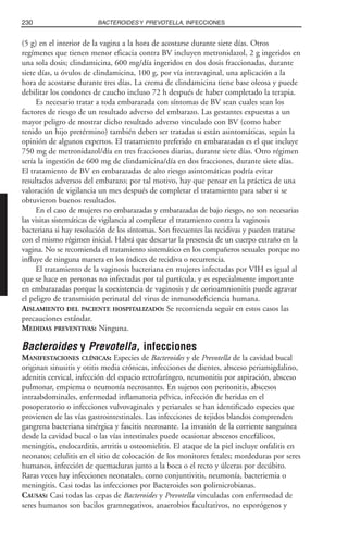 (5 g) en el interior de la vagina a la hora de acostarse durante siete días. Otros
regímenes que tienen menor eficacia contra BV incluyen metronidazol, 2 g ingeridos en
una sola dosis; clindamicina, 600 mg/día ingeridos en dos dosis fraccionadas, durante
siete días, u óvulos de clindamicina, 100 g, por vía intravaginal, una aplicación a la
hora de acostarse durante tres días. La crema de clindamicina tiene base oleosa y puede
debilitar los condones de caucho incluso 72 h después de haber completado la terapia.
Es necesario tratar a toda embarazada con síntomas de BV sean cuales sean los
factores de riesgo de un resultado adverso del embarazo. Las gestantes expuestas a un
mayor peligro de mostrar dicho resultado adverso vinculado con BV (como haber
tenido un hijo pretérmino) también deben ser tratadas si están asintomáticas, según la
opinión de algunos expertos. El tratamiento preferido en embarazadas es el que incluye
750 mg de metronidazol/día en tres fracciones diarias, durante siete días. Otro régimen
sería la ingestión de 600 mg de clindamicina/día en dos fracciones, durante siete días.
El tratamiento de BV en embarazadas de alto riesgo asintomáticas podría evitar
resultados adversos del embarazo; por tal motivo, hay que pensar en la práctica de una
valoración de vigilancia un mes después de completar el tratamiento para saber si se
obtuvieron buenos resultados.
En el caso de mujeres no embarazadas y embarazadas de bajo riesgo, no son necesarias
las visitas sistemáticas de vigilancia al completar el tratamiento contra la vaginosis
bacteriana si hay resolución de los síntomas. Son frecuentes las recidivas y pueden tratarse
con el mismo régimen inicial. Habrá que descartar la presencia de un cuerpo extraño en la
vagina. No se recomienda el tratamiento sistemático en los compañeros sexuales porque no
influye de ninguna manera en los índices de recidiva o recurrencia.
El tratamiento de la vaginosis bacteriana en mujeres infectadas por VIH es igual al
que se hace en personas no infectadas por tal partícula, y es especialmente importante
en embarazadas porque la coexistencia de vaginosis y de corioamnionitis puede agravar
el peligro de transmisión perinatal del virus de inmunodeficiencia humana.
AISLAMIENTO DEL PACIENTE HOSPITALIZADO: Se recomienda seguir en estos casos las
precauciones estándar.
MEDIDAS PREVENTIVAS: Ninguna.
Bacteroides y Prevotella, infecciones
MANIFESTACIONES CLÍNICAS: Especies de Bacteroides y de Prevotella de la cavidad bucal
originan sinusitis y otitis media crónicas, infecciones de dientes, absceso periamigdalino,
adenitis cervical, infección del espacio retrofaríngeo, neumonitis por aspiración, absceso
pulmonar, empiema o neumonía necrosantes. En sujetos con peritonitis, abscesos
intraabdominales, enfermedad inflamatoria pélvica, infección de heridas en el
posoperatorio o infecciones vulvovaginales y perianales se han identificado especies que
provienen de las vías gastrointestinales. Las infecciones de tejidos blandos comprenden
gangrena bacteriana sinérgica y fascitis necrosante. La invasión de la corriente sanguínea
desde la cavidad bucal o las vías intestinales puede ocasionar abscesos encefálicos,
meningitis, endocarditis, artritis u osteomielitis. El ataque de la piel incluye onfalitis en
neonatos; celulitis en el sitio de colocación de los monitores fetales; mordeduras por seres
humanos, infección de quemaduras junto a la boca o el recto y úlceras por decúbito.
Raras veces hay infecciones neonatales, como conjuntivitis, neumonía, bacteriemia o
meningitis. Casi todas las infecciones por Bacteroides son polimicrobianas.
CAUSAS: Casi todas las cepas de Bacteroides y Prevotella vinculadas con enfermedad de
seres humanos son bacilos gramnegativos, anaerobios facultativos, no esporógenos y
230 BACTEROIDES Y PREVOTELLA, INFECCIONES
 