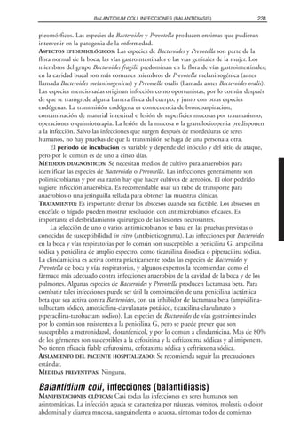 pleomórficos. Las especies de Bacteroides y Prevotella producen enzimas que pudieran
intervenir en la patogenia de la enfermedad.
ASPECTOS EPIDEMIOLÓGICOS: Las especies de Bacteroides y Prevotella son parte de la
flora normal de la boca, las vías gastrointestinales o las vías genitales de la mujer. Los
miembros del grupo Bacteroides fragilis predominan en la flora de vías gastrointestinales;
en la cavidad bucal son más comunes miembros de Prevotella melaninogénica (antes
llamada Bacteroides melaninogenicus) y Prevotella oralis (llamada antes Bacteroides oralis).
Las especies mencionadas originan infección como oportunistas, por lo común después
de que se transgrede alguna barrera física del cuerpo, y junto con otras especies
endógenas. La transmisión endógena es consecuencia de broncoaspiración,
contaminación de material intestinal o lesión de superficies mucosas por traumatismo,
operaciones o quimioterapia. La lesión de la mucosa o la granulocitopenia predisponen
a la infección. Salvo las infecciones que surgen después de mordeduras de seres
humanos, no hay pruebas de que la transmisión se haga de una persona a otra.
El periodo de incubación es variable y depende del inóculo y del sitio de ataque,
pero por lo común es de uno a cinco días.
MÉTODOS DIAGNÓSTICOS: Se necesitan medios de cultivo para anaerobios para
identificar las especies de Bacteroides o Prevotella. Las infecciones generalmente son
polimicrobianas y por esa razón hay que hacer cultivos de aerobios. El olor podrido
sugiere infección anaeróbica. Es recomendable usar un tubo de transporte para
anaerobios o una jeringuilla sellada para obtener las muestras clínicas.
TRATAMIENTO: Es importante drenar los abscesos cuando sea factible. Los abscesos en
encéfalo o hígado pueden mostrar resolución con antimicrobianos eficaces. Es
importante el desbridamiento quirúrgico de las lesiones necrosantes.
La selección de uno o varios antimicrobianos se basa en las pruebas previstas o
conocidas de susceptibilidad in vitro (antibioticograma). Las infecciones por Bacteroides
en la boca y vías respiratorias por lo común son susceptibles a penicilina G, ampicilina
sódica y penicilina de amplio espectro, como ticarcilina disódica o piperacilina sódica.
La clindamicina es activa contra prácticamente todas las especies de Bacteroides y
Prevotella de boca y vías respiratorias, y algunos expertos la recomiendan como el
fármaco más adecuado contra infecciones anaerobios de la cavidad de la boca y de los
pulmones. Algunas especies de Bacteroides y Prevotella producen lactamasa beta. Para
combatir tales infecciones puede ser útil la combinación de una penicilina lactámica
beta que sea activa contra Bacteroides, con un inhibidor de lactamasa beta (ampicilina-
sulbactam sódico, amoxicilina-clavulanato potásico, ticarcilina-clavulanato o
piperacilina-tazobactam sódico). Las especies de Bacteroides de vías gastrointestinales
por lo común son resistentes a la penicilina G, pero se puede prever que son
susceptibles a metronidazol, cloranfenicol, y por lo común a clindamicina. Más de 80%
de los gérmenes son susceptibles a la cefoxitina y la ceftizoxima sódicas y al imipenem.
No tienen eficacia fiable cefuroxima, cefotaxima sódica y ceftriaxona sódica.
AISLAMIENTO DEL PACIENTE HOSPITALIZADO: Se recomienda seguir las precauciones
estándar.
MEDIDAS PREVENTIVAS: Ninguna.
Balantidium coli, infecciones (balantidiasis)
MANIFESTACIONES CLÍNICAS: Casi todas las infecciones en seres humanos son
asintomáticas. La infección aguda se caracteriza por náuseas, vómitos, molestia o dolor
abdominal y diarrea mucosa, sanguinolenta o acuosa, síntomas todos de comienzo
231BALANTIDIUM COLI, INFECCIONES (BALANTIDIASIS)
 