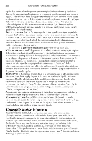 rápido. Los sujetos afectados pueden presentar episodios intermitentes y crónicos de
diarrea. En raras ocasiones los gérmenes se propagan a ganglios mesentéricos, pleura o
hígado. La inflamación de las vías gastrointestinales y los vasos linfáticos locales puede
ocasionar dilatación, úlceras de intestino e invasión bacteriana secundaria. La colitis por
Balantidium coli suele ser idéntica a la ocasionada por Entamoeba histolytica. La
enfermedad puede ser fulminante en sujetos malnutridos o por lo demás débiles.
CAUSA: Balantidium coli, protozoo ciliado, es el protozoo patógeno de mayor tamaño
que infecta a los seres humanos.
ASPECTOS EPIDEMIOLÓGICOS: Se piensa que los cerdos son el reservorio y hospedador
primario de B. coli. Los quistes excretados por las heces se transmiten directamente de
la mano a la boca o indirectamente por medio de agua o alimentos contaminados con
excremento. Los trofozoítos al salir de los quistes infectan el colon; la persona es
infectante durante todo el tiempo en que excrete quistes. Estos pueden permanecer
viables en el entorno durante meses.
Se desconoce el periodo de incubación, pero puede ser de varios días.
MÉTODOS DIAGNÓSTICOS: El diagnóstico se corrobora al obtener muestras por raspado
de las lesiones mediante sigmoidoscopia, por el estudio histológico de las muestras
mencionadas o por la presencia de huevos y parásitos en los excrementos. Generalmente
se corrobora el diagnóstico al demostrar trofozoítos en muestras de excrementos o de
tejidos. El estudio de los excrementos (coproparasitoscópico) es menos sensible y a
veces se necesita repetirlo, porque puede ser intermitente la “excreción” de los
microorganismos, es decir, su paso al interior del intestino. El estudio microscópico de
muestras de diarrea reciente debe hacerse de manera inmediata porque los trofozoítos se
degeneran con mucha rapidez.
TRATAMIENTO: El fármaco de primera línea es la tetraciclina, que se administra durante
10 días en dosis de 40 mg/kg de peso al día hasta un máximo de 2 g/día, en cuatro
fracciones. No debe administrarse dicho antibiótico a niños menores de ocho años,
salvo que los beneficios con él sean mayores que el peligro de dejar manchas
permanentes en los dientes (véase “Antimicrobianos y fármacos similares”, sección 4).
Otros fármacos a los que puede recurrirse son yodoquinol y metronidazol (véase
“Fármacos antiparasitarios”, sección 4).
AISLAMIENTO DEL PACIENTE HOSPITALIZADO: Además de las precauciones estándar, se
recomienda seguir las precauciones para evitar la transmisión por contacto.
MEDIDAS PREVENTIVAS: Las medidas en cuestión incluyen eliminar de un modo
sanitario los excrementos humanos e impedir que se contaminen los alimentos y el agua
con heces de cerdos. A pesar de la cloración del agua se ha sabido de brotes de la
enfermedad que han tenido su origen en dicho líquido.
Blastocystis hominis, infecciones
MANIFESTACIONES CLÍNICAS: No hay consenso en cuanto a la importancia de
Blastocystis hominis como causa de enfermedades de vías gastrointestinales. Se ha
corroborado que existe un estado de portador asintomático. El microorganismo en
cuestión, según señalamientos, puede ocasionar síntomas como distensión abdominal,
flatulencia, diarrea leve o moderada con leucocitos o sangre en las heces, dolor
abdominal y náuseas. Cuando se identifica B. hominis en las heces de sujetos
sintomáticos, habrá que buscar otras causas de esta serie de síntomas, particularmente
Giardia lamblia y Cryptosporidium parvum, antes de suponer que B. hominis es el origen
de los signos y los síntomas.
232 BLASTOCYSTIS HOMINIS, INFECCIONES
 