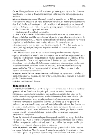 CAUSA: Blastocystis hominis se clasifica como un protozoo y pasa por tres fases distintas:
vacuolar, que es la que se detecta más a menudo en las muestras clínicas; granulosa, y
amiboide.
ASPECTOS EPIDEMIOLÓGICOS: Blastocystis hominis se identifica en 1 a 20% de muestras
de excrementos estudiados en busca de huevos y parásitos. Se piensa que la transmisión
sigue la vía fecal y oral, razón por la cual identificar al microorganismo pudiera ser el
marcador de la presencia de otros patógenos que se propagan por contaminación fecal.
Se sabe de transmisión a partir de animales.
Se desconoce el periodo de incubación.
MÉTODOS DIAGNÓSTICOS: Es importante conservar las muestras de excrementos en
alcohol polivinílico y teñirlas con colorante tricrómico o hierro-hematoxicilina antes de
su estudio microscópico. El parásito puede detectarse en diversas cantidades y a veces la
magnitud de las infecciones va de mínima a intensa. La presencia de cinco
microorganismos o más por campo de alta amplificación (X400) indica una infección
intensa, que según algunos expertos, sugiere causalidad, en ausencia de otros
enteropatógenos.
TRATAMIENTO: No se han definido las indicaciones para el tratamiento. Algunos
expertos recomiendan reservarlo para personas que muestran síntomas persistentes y en
quienes no se identifican otros patógenos o cuadros que expliquen los síntomas de vías
gastrointestinales. Otros expertos piensan que B. hominis no causa enfermedad
sintomática y recomiendan sólo la búsqueda cuidadosa de otras causas de los síntomas.
Se han utilizado con resultados parcos metronidazol, trimetoprim-sulfametoxazol y
yodoquinol (véase “Fármacos antiparasitarios”, sección 4). No se han practicado
estudios terapéuticos comparativos.
AISLAMIENTO DEL PACIENTE HOSPITALIZADO: Además de las precauciones estándar, se
recomienda seguir las precauciones para evitar la transmisión por contacto en niños con
pañales o incontinentes.
MEDIDAS PREVENTIVAS: Ninguna.
Blastomicosis
MANIFESTACIONES CLÍNICAS: La infección puede ser asintomática o el cuadro puede ser
agudo, crónico o fulminante. Las principales manifestaciones clínicas de la
blastomicosis son pulmonares, cutáneas o un cuadro diseminado. Los niños por lo
común tienen el ataque pulmonar que puede acompañarse de síntomas diversos, y las
imágenes radiográficas a veces son diagnosticadas erróneamente como neumonía
bacteriana, tuberculosis, sarcoidosis o cánceres. Las lesiones de la piel pueden ser
nodulares, verrucosas o ulcerosas, a menudo con inflamación mínima. Los abscesos por
lo común son subcutáneos, pero pueden afectar a cualquier órgano. La blastomicosis
diseminada suele comenzar con infección de pulmones y afectar piel, huesos, sistema
nervioso central, vísceras del abdomen y riñones. Rara vez aparecen infecciones
intrauterinas o congénitas.
CAUSA: La blastomicosis es causada por Blastomyces dermatitidis, un hongo dimórfico
que subsiste a 37°C en la forma de levadura y en los tejidos infectados, y en forma de
micelios a temperatura ambiente y en la tierra. Los conidios, que son producidos por
las hifas de los micelios, infectan a los seres humanos.
ASPECTOS EPIDEMIOLÓGICOS: La infección se contagia por inhalación de los conidios
que vienen de la tierra. No se ha sabido de casos de transmisión de persona a persona.
La infección puede ser epidémica o esporádica y se ha notificado en Estados Unidos,
233BLASTOMICOSIS
 