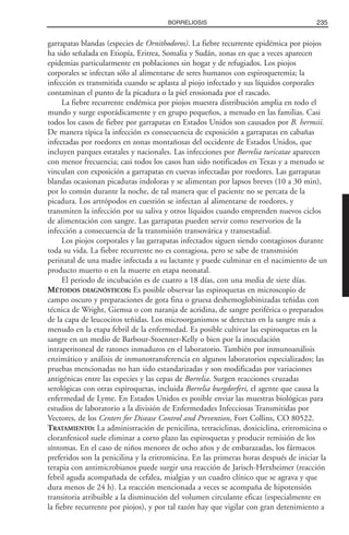 garrapatas blandas (especies de Ornithodoros). La fiebre recurrente epidémica por piojos
ha sido señalada en Etiopía, Eritrea, Somalia y Sudán, zonas en que a veces aparecen
epidemias particularmente en poblaciones sin hogar y de refugiados. Los piojos
corporales se infectan sólo al alimentarse de seres humanos con espiroquetemia; la
infección es transmitida cuando se aplasta al piojo infectado y sus líquidos corporales
contaminan el punto de la picadura o la piel erosionada por el rascado.
La fiebre recurrente endémica por piojos muestra distribución amplia en todo el
mundo y surge esporádicamente y en grupo pequeños, a menudo en las familias. Casi
todos los casos de fiebre por garrapatas en Estados Unidos son causados por B. hermsii.
De manera típica la infección es consecuencia de exposición a garrapatas en cabañas
infectadas por roedores en zonas montañosas del occidente de Estados Unidos, que
incluyen parques estatales y nacionales. Las infecciones por Borrelia turicatae aparecen
con menor frecuencia; casi todos los casos han sido notificados en Texas y a menudo se
vinculan con exposición a garrapatas en cuevas infectadas por roedores. Las garrapatas
blandas ocasionan picaduras indoloras y se alimentan por lapsos breves (10 a 30 min),
por lo común durante la noche, de tal manera que el paciente no se percata de la
picadura. Los artrópodos en cuestión se infectan al alimentarse de roedores, y
transmiten la infección por su saliva y otros líquidos cuando emprenden nuevos ciclos
de alimentación con sangre. Las garrapatas pueden servir como reservorios de la
infección a consecuencia de la transmisión transovárica y transestadial.
Los piojos corporales y las garrapatas infectados siguen siendo contagiosos durante
toda su vida. La fiebre recurrente no es contagiosa, pero se sabe de transmisión
perinatal de una madre infectada a su lactante y puede culminar en el nacimiento de un
producto muerto o en la muerte en etapa neonatal.
El periodo de incubación es de cuatro a 18 días, con una media de siete días.
MÉTODOS DIAGNÓSTICOS: Es posible observar las espiroquetas en microscopio de
campo oscuro y preparaciones de gota fina o gruesa deshemoglobinizadas teñidas con
técnica de Wright, Giemsa o con naranja de acridina, de sangre periférica o preparados
de la capa de leucocitos teñidas. Los microorganismos se detectan en la sangre más a
menudo en la etapa febril de la enfermedad. Es posible cultivar las espiroquetas en la
sangre en un medio de Barbour-Stoenner-Kelly o bien por la inoculación
intraperitoneal de ratones inmaduros en el laboratorio. También por inmunoanálisis
enzimático y análisis de inmunotransferencia en algunos laboratorios especializados; las
pruebas mencionadas no han sido estandarizadas y son modificadas por variaciones
antigénicas entre las especies y las cepas de Borrelia. Surgen reacciones cruzadas
serológicas con otras espiroquetas, incluida Borrelia burgdorferi, el agente que causa la
enfermedad de Lyme. En Estados Unidos es posible enviar las muestras biológicas para
estudios de laboratorio a la división de Enfermedades Infecciosas Transmitidas por
Vectores, de los Centers for Disease Control and Prevention, Fort Collins, CO 80522.
TRATAMIENTO: La administración de penicilina, tetraciclinas, doxiciclina, eritromicina o
cloranfenicol suele eliminar a corto plazo las espiroquetas y producir remisión de los
síntomas. En el caso de niños menores de ocho años y de embarazadas, los fármacos
preferidos son la penicilina y la eritromicina. En las primeras horas después de iniciar la
terapia con antimicrobianos puede surgir una reacción de Jarisch-Herxheimer (reacción
febril aguda acompañada de cefalea, mialgias y un cuadro clínico que se agrava y que
dura menos de 24 h). La reacción mencionada a veces se acompaña de hipotensión
transitoria atribuible a la disminución del volumen circulante eficaz (especialmente en
la fiebre recurrente por piojos), y por tal razón hay que vigilar con gran detenimiento a
235BORRELIOSIS
 