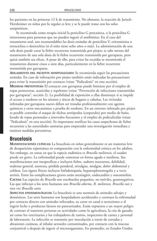 los pacientes en las primeras 12 h de tratamiento. No obstante, la reacción de Jarisch-
Herxheimer en niños por lo regular es leve y se le puede tratar con los solos
antipiréticos.
Se recomienda como terapia inicial la penicilina G procaínica, o la penicilina G
intravenosa para personas que no pueden ingerir el antibiótico. En el caso del
tratamiento oral, son recomendables las dosis estándar de penicilina V, eritromicina o
tetraciclina o doxiciclina (si el niño tiene ocho años o más). La administración de una
sola dosis puede curar la fiebre recurrente transmitida por piojos; se sabe menos del
tratamiento de una sola dosis de la fiebre recurrente transmitida por garrapatas, pero
quizá también sea eficaz. A pesar de ello, para evitar las recaídas se recomienda el
tratamiento durante cinco a siete días, particularmente en la fiebre recurrente
transmitida por garrapatas.
AISLAMIENTO DEL PACIENTE HOSPITALIZADO: Se recomienda seguir las precauciones
estándar. En caso de infestación por piojos también están indicadas las precauciones
para evitar la transmisión por contacto (véase “Pediculosis” en esta sección).
MEDIDAS PREVENTIVAS: El contacto con garrapatas puede limitarse por el empleo de
ropas protectoras, acaricidas y repelentes (véase “Prevención de infecciones transmitidas
por garrapatas”, sección 2). La posibilidad de exposición a ellas disminuye si se impide
el acceso a roedores en los sótanos y áticos de hogares o cabañas. Las viviendas
infestadas por garrapatas suaves deben ser tratadas profesionalmente con agentes
químicos y otros mecanismos a prueba de roedores. En un entorno infestado por piojos
es posible controlar el ataque de dichos artrópodos (corporales) por medio de baño,
lavado de ropas personales a intervalos frecuentes y el empleo de pediculicidas (véase
“Pediculosis” en esta sección). Es importante notificar los casos sospechosos de fiebre
recurrente a las autoridades sanitarias para emprender una investigación inmediata e
instituir medidas preventivas.
Brucelosis
MANIFESTACIONES CLÍNICAS: La brucelosis en niños generalmente es un trastorno leve
de desaparición espontánea en comparación con la enfermedad crónica en los adultos.
Sin embargo, en zonas en que la especie endémica es Brucella melitensis, el cuadro
puede ser grave. La enfermedad puede comenzar en forma aguda o insidiosa. Sus
manifestaciones son inespecíficas e incluyen fiebre, sudores nocturnos, debilidad,
malestar general, anorexia, pérdida ponderal, artralgias, mialgias, dolor abdominal y
cefaleas. Los signos físicos incluyen linfadenopatía, hepatosplenomegalia y a veces
artritis. Entre las complicaciones graves están meningitis, endocarditis y osteomielitis.
CAUSAS: Las especies de Brucella son cocobacilos pequeños, no móviles, gramnegativos.
Las que infectan a los seres humanos son Brucella abortus, B. melitensis, Brucella suis y
rara vez Brucella canis.
ASPECTOS EPIDEMIOLÓGICOS: La brucelosis es una zoonosis de animales salvajes y
domésticos. Los seres humanos son hospedadores accidentales y contraen la enfermedad
por contacto directo con animales infectados, su carne en canal o secreciones o al
ingerir leche o productos lácteos no pasteurizados. Están expuestos a un mayor peligro
de contraer el trastorno personas en actividades como la agricultura, la cría de ganado,
así como los veterinarios y los trabajadores de rastros, inspectores de carnes y personal
de laboratorio. La infección se transmite por inoculación a través de cortadas y
abrasiones cutáneas, al inhalar aerosoles contaminados, por contacto con la mucosa
conjuntival o después de ingerir el microorganismo. En promedio, en Estados Unidos
236 BRUCELOSIS
 