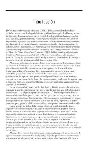 El Comité de Enfermedades Infecciosas (COID) de la Academia Estadounidense
de Pediatría (American Academy of Pediatrics, AAP) es el encargado de elaborar y revisar
las directrices de dicha academia para el control de enfermedades infecciosas en niños.
Cada tres años, aproximadamente, el comité publica Red Book: Memoria del Comité de
Enfermedades Infecciosas, que contiene un resumen de las recomendaciones actuales que
hace la Academia en cuanto a las enfermedades mencionadas y las inmunizaciones de
lactantes, niños y adolescentes. Las recomendaciones en cuestión constituyen opiniones
que en consenso plantean los miembros del comité junto con representantes de enlace
del Center for Disease Control and Prevention (CDC), la Food and Drug Administration
(FDA), los National Institutes of Health, el National Vaccine Program, la Canadian
Paediatric Society, los consultores del Red Book y numerosos colaboradores. La edición se
ha basado en la información acumulada hasta enero de 2004.
Algunas de las limitaciones propias de este texto son producto de dilemas científicos
no resueltos, la complejidad de la práctica médica, la abundancia de información nueva
y las diferencias inevitables de opinión entre los expertos. En el marco de tales
limitaciones, el Comité se propone hacer recomendaciones actuales, importantes y
defendibles para evitar y tratar las enfermedades infecciosas de lactantes, niños
y adolescentes. En algunos casos, puede haber alguna diferencia con otros comités y
expertos, en la interpretación de datos y las recomendaciones resultantes. En algunos casos
es imposible hacer una sola recomendación, porque son igualmente aceptables diversas
opciones de tratamiento.
En sus recomendaciones dentro del Red Book, el Comité reconoce las diferencias
señaladas en cuanto a opiniones y para ello se vale de las frases “casi todos los expertos
recomiendan ...” y “algunos expertos recomiendan ...”. Ambas expresiones denotan
recomendaciones válidas, pero la primera señala que existe un mayor apoyo entre los
expertos, que es menor en la segunda frase. “Algunos expertos recomiendan ...” es una
frase que denota un criterio minoritario que se basa en datos, experiencia o ambos
elementos, pero que es lo suficientemente válido como para ser tomado en consideración.
Como aspecto inevitable de la práctica clínica surgen algunas dudas que es
imposible solucionar con base en los datos disponibles hoy día. En tales casos, el
Comité intenta plantear directrices y aportar información que, junto con el juicio
clínico del profesionista, facilitará la toma de decisiones perfectamente fundadas.
Agradecemos las preguntas, criterios y perspectivas diferentes y recomendaciones
distintas que hemos recibido, y alentamos cualquier sugerencia o forma de
correspondencia en virtud de las cuales mejorarán las futuras ediciones de este texto.
Gracias al proceso en cuestión, uno de los objetivos del comité es brindar una guía
práctica y autorizada para los médicos y otros profesionales asistenciales, en la atención
de los niños.
Al surgir datos nuevos, inevitablemente comienza el proceso de envejecimiento de
algunas recomendaciones en Red Book y obliga a que los profesionales en este campo
se enteren de los adelantos y los cambios resultantes en ellas. Entre una edición y la
Introducción
 