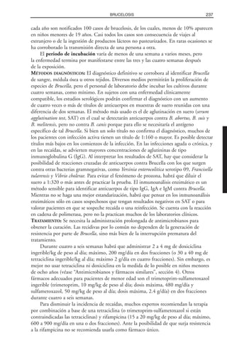 cada año son notificados 100 casos de brucelosis, de los cuales, menos de 10% aparecen
en niños menores de 19 años. Casi todos los casos son consecuencia de viajes al
extranjero o de la ingestión de productos lácteos no pasteurizados. En raras ocasiones se
ha corroborado la transmisión directa de una persona a otra.
El periodo de incubación varía de menos de una semana a varios meses, pero
la enfermedad termina por manifestarse entre las tres y las cuatro semanas después
de la exposición.
MÉTODOS DIAGNÓSTICOS: El diagnóstico definitivo se corrobora al identificar Brucella
de sangre, médula ósea u otros tejidos. Diversos medios permitirán la proliferación de
especies de Brucella, pero el personal de laboratorio debe incubar los cultivos durante
cuatro semanas, como mínimo. En sujetos con una enfermedad clínicamente
compatible, los estudios serológicos podrán confirmar el diagnóstico con un aumento
de cuatro veces o más de títulos de anticuerpos en muestras de suero reunidas con una
diferencia de dos semanas. El método más usado es el de aglutinación en suero (serum
agglutination test, SAT) en el cual se detectarán anticuerpos contra B. abortus, B. suis y
B. melitensis, pero no contra B. canis porque para ello se necesitaría el antígeno
específico de tal Brucella. Si bien un solo título no confirma el diagnóstico, muchos de
los pacientes con infección activa tienen un título de 1:160 o mayor. Es posible detectar
títulos más bajos en los comienzos de la infección. En las infecciones aguda o crónica, y
en las recaídas, se advierten mayores concentraciones de aglutininas de tipo
inmunoglobulina G (IgG). Al interpretar los resultados de SAT, hay que considerar la
posibilidad de reacciones cruzadas de anticuerpos contra Brucella con los que surgen
contra otras bacterias gramnegativas, como Yersinia enterocolitica serotipo 09, Francisella
tularensis y Vibrio cholerae. Para evitar el fenómeno de prozona, habrá que diluir el
suero a 1:320 o más antes de practicar la prueba. El inmunoanálisis enzimático es un
método sensible para identificar anticuerpos de tipo IgG, IgA e IgM contra Brucella.
Mientras no se haga una mejor estandarización, habrá que pensar en los inmunoanálisis
enzimáticos sólo en casos sospechosos que tengan resultados negativos en SAT o para
valorar pacientes en que se sospeche recaída o una reinfección. Se cuenta con la reacción
en cadena de polimerasa, pero no la practican muchos de los laboratorios clínicos.
TRATAMIENTO: Se necesita la administración prolongada de antimicrobianos para
obtener la curación. Las recidivas por lo común no dependen de la generación de
resistencia por parte de Brucella, sino más bien de la interrupción prematura del
tratamiento.
Durante cuatro a seis semanas habrá que administrar 2 a 4 mg de doxiciclina
ingerible/kg de peso al día; máximo, 200 mg/día en dos fracciones (o 30 a 40 mg de
tetraciclina ingerible/kg al día; máximo 2 g/día en cuatro fracciones). Sin embargo, es
mejor no usar tetraciclina ni doxiciclina en la medida de lo posible en niños menores
de ocho años (véase “Antimicrobianos y fármacos similares”, sección 4). Otros
fármacos adecuados para pacientes de menor edad son el trimetoprim-sulfametoxazol
ingerible (trimetoprim, 10 mg/kg de peso al día; dosis máxima, 480 mg/día y
sulfametoxazol, 50 mg/kg de peso al día; dosis máxima, 2.4 g/día) en dos fracciones
durante cuatro a seis semanas.
Para disminuir la incidencia de recaídas, muchos expertos recomiendan la terapia
por combinación a base de una tetraciclina (o trimetoprim-sulfametoxazol si están
contraindicadas las tetraciclinas) y rifampicina (15 a 20 mg/kg de peso al día; máximo,
600 a 900 mg/día en una o dos fracciones). Ante la posibilidad de que surja resistencia
a la rifampicina no se recomienda usarla como fármaco único.
237BRUCELOSIS
 