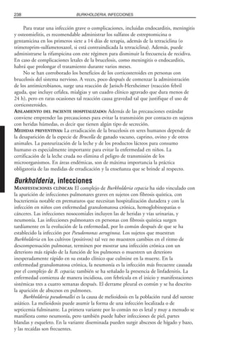 Para tratar una infección grave o complicaciones, incluidas endocarditis, meningitis
y osteomielitis, es recomendable administrar los sulfatos de estreptomicina o
gentamicina en los primeros siete a 14 días de terapia, además de la tetraciclina (o
trimetoprim-sulfametoxazol, si está contraindicada la tetraciclina). Además, puede
administrarse la rifampicina con este régimen para disminuir la frecuencia de recidiva.
En caso de complicaciones letales de la brucelosis, como meningitis o endocarditis,
habrá que prolongar el tratamiento durante varios meses.
No se han corroborado los beneficios de los corticosteroides en personas con
brucelosis del sistema nervioso. A veces, poco después de comenzar la administración
de los antimicrobianos, surge una reacción de Jarisch-Herxheimer (reacción febril
aguda, que incluye cefalea, mialgias y un cuadro clínico agravado que dura menos de
24 h), pero en raras ocasiones tal reacción causa gravedad tal que justifique el uso de
corticosteroides.
AISLAMIENTO DEL PACIENTE HOSPITALIZADO: Además de las precauciones estándar
conviene emprender las precauciones para evitar la transmisión por contacto en sujetos
con heridas húmedas, es decir que tienen algún tipo de secreción.
MEDIDAS PREVENTIVAS: La erradicación de la brucelosis en seres humanos depende de
la desaparición de la especie de Brucella de ganado vacuno, caprino, ovino y de otros
animales. La pasteurización de la leche y de los productos lácteos para consumo
humano es especialmente importante para evitar la enfermedad en niños. La
certificación de la leche cruda no elimina el peligro de transmisión de los
microorganismos. En áreas endémicas, son de máxima importancia la práctica
obligatoria de las medidas de erradicación y la enseñanza que se brinde al respecto.
Burkholderia, infecciones
MANIFESTACIONES CLÍNICAS: El complejo de Burkholderia cepacia ha sido vinculado con
la aparición de infecciones pulmonares graves en sujetos con fibrosis quística, con
bacteriemia notable en prematuros que necesitan hospitalización duradera y con la
infección en niños con enfermedad granulomatosa crónica, hemoglobinopatías o
cánceres. Las infecciones nosocomiales incluyen las de heridas y vías urinarias, y
neumonía. Las infecciones pulmonares en personas con fibrosis quística surgen
tardíamente en la evolución de la enfermedad, por lo común después de que se ha
establecido la infección por Pseudomonas aeruginosa. Los sujetos que muestran
Burkholderia en los cultivos (positivos) tal vez no muestren cambios en el ritmo de
descompensación pulmonar, terminen por mostrar una infección crónica con un
deterioro más rápido de la función de los pulmones o muestren un deterioro
inesperadamente rápido en su estado clínico que culmine en la muerte. En la
enfermedad granulomatosa crónica, la neumonía es la infección más frecuente causada
por el complejo de B. cepacia; también se ha señalado la presencia de linfadenitis. La
enfermedad comienza de manera incidiosa, con febrícula en el inicio y manifestaciones
sistémicas tres a cuatro semanas después. El derrame pleural es común y se ha descrito
la aparición de abscesos en pulmones.
Burkholderia pseudomallei es la causa de melioidosis en la población rural del sureste
asiático. La melioidosis puede asumir la forma de una infección localizada o de
septicemia fulminante. La primera variante por lo común no es letal y muy a menudo se
manifiesta como neumonía, pero también puede haber infecciones de piel, partes
blandas y esqueleto. En la variante diseminada pueden surgir abscesos de hígado y bazo,
y las recaídas son frecuentes.
238 BURKHOLDERIA, INFECCIONES
 