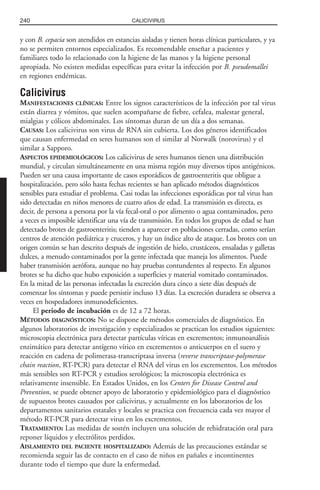 y con B. cepacia son atendidos en estancias aisladas y tienen horas clínicas particulares, y ya
no se permiten entornos especializados. Es recomendable enseñar a pacientes y
familiares todo lo relacionado con la higiene de las manos y la higiene personal
apropiada. No existen medidas específicas para evitar la infección por B. pseudomallei
en regiones endémicas.
Calicivirus
MANIFESTACIONES CLÍNICAS: Entre los signos característicos de la infección por tal virus
están diarrea y vómitos, que suelen acompañarse de fiebre, cefalea, malestar general,
mialgias y cólicos abdominales. Los síntomas duran de un día a dos semanas.
CAUSAS: Los calicivirus son virus de RNA sin cubierta. Los dos géneros identificados
que causan enfermedad en seres humanos son el similar al Norwalk (norovirus) y el
similar a Sapporo.
ASPECTOS EPIDEMIOLÓGICOS: Los calicivirus de seres humanos tienen una distribución
mundial, y circulan simultáneamente en una misma región muy diversos tipos antigénicos.
Pueden ser una causa importante de casos esporádicos de gastroenteritis que obligue a
hospitalización, pero sólo hasta fechas recientes se han aplicado métodos diagnósticos
sensibles para estudiar el problema. Casi todas las infecciones esporádicas por tal virus han
sido detectadas en niños menores de cuatro años de edad. La transmisión es directa, es
decir, de persona a persona por la vía fecal-oral o por alimento o agua contaminados, pero
a veces es imposible identificar una vía de transmisión. En todos los grupos de edad se han
detectado brotes de gastroenteritis; tienden a aparecer en poblaciones cerradas, como serían
centros de atención pediátrica y cruceros, y hay un índice alto de ataque. Los brotes con un
origen común se han descrito después de ingestión de hielo, crustáceos, ensaladas y galletas
dulces, a menudo contaminados por la gente infectada que maneja los alimentos. Puede
haber transmisión aerófora, aunque no hay pruebas contundentes al respecto. En algunos
brotes se ha dicho que hubo exposición a superficies y material vomitado contaminados.
En la mitad de las personas infectadas la excreción dura cinco a siete días después de
comenzar los síntomas y puede persistir incluso 13 días. La excreción duradera se observa a
veces en hospedadores inmunodeficientes.
El periodo de incubación es de 12 a 72 horas.
MÉTODOS DIAGNÓSTICOS: No se dispone de métodos comerciales de diagnóstico. En
algunos laboratorios de investigación y especializados se practican los estudios siguientes:
microscopia electrónica para detectar partículas víricas en excrementos; inmunoanálisis
enzimático para detectar antígeno vírico en excrementos o anticuerpos en el suero y
reacción en cadena de polimerasa-transcriptasa inversa (reverse transcriptase-polymerase
chain reaction, RT-PCR) para detectar el RNA del virus en los excrementos. Los métodos
más sensibles son RT-PCR y estudios serológicos; la microscopia electrónica es
relativamente insensible. En Estados Unidos, en los Centers for Disease Control and
Prevention, se puede obtener apoyo de laboratorio y epidemiológico para el diagnóstico
de supuestos brotes causados por calicivirus, y actualmente en los laboratorios de los
departamentos sanitarios estatales y locales se practica con frecuencia cada vez mayor el
método RT-PCR para detectar virus en los excrementos.
TRATAMIENTO: Las medidas de sostén incluyen una solución de rehidratación oral para
reponer líquidos y electrólitos perdidos.
AISLAMIENTO DEL PACIENTE HOSPITALIZADO: Además de las precauciones estándar se
recomienda seguir las de contacto en el caso de niños en pañales e incontinentes
durante todo el tiempo que dure la enfermedad.
240 CALICIVIRUS
 
