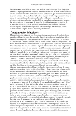 MEDIDAS PREVENTIVAS: No se cuenta con medidas preventivas específicas. Es posible
disminuir la propagación de la infección si se aplican medidas estándar para controlar la
diarrea, como enseñar a los cuidadores del niño y a todos los que manejan alimentos lo
referente a las medidas para desterrar la infección, conservar la limpieza de superficies y
zonas de preparación de alimentos, excluir a los cuidadores o manipuladores de
alimentos que estén enfermos, practicar higiene manual adecuada y excluir o agrupar a
los niños enfermos en los centros de atención. Si se identifica algún mecanismo de
transmisión (como alimento o agua contaminados) durante un brote, podrán ser
eficaces algunas intervenciones específicas para interrumpir la transmisión. No se
cuenta con vacunas para evitar la infección por calicivirus.
Campylobacter, infecciones
MANIFESTACIONES CLÍNICAS: Los síntomas y signos predominantes de las infecciones
por Campylobacter incluyen diarrea, dolor abdominal, malestar generalizado y fiebre.
Los excrementos pueden contener sangre visible y oculta. En neonatos y lactantes de
corta edad, quizá la única manifestación de la infección sea la diarrea sanguinolenta sin
fiebre. El dolor abdominal a veces remeda al que aparece en la apendicitis. La infección
leve dura uno o dos días y se asemeja a la gastroenteritis vírica. Casi todos los pacientes
se recuperan en menos de una semana, pero 20% muestran una recaída o enfermedad
duradera o grave. La infección grave o persistente puede simular alguna enteropatía
inflamatoria aguda. Pocas veces hay bacteriemia, aunque en ocasiones surge septicemia
neonatal. Los hospedadores inmunodeficientes pueden tener infecciones prolongadas,
recidivantes o extraintestinales, en particular por Campylobacter fetus y otras especies
“atípicas”. Durante la convalecencia se observan a veces complicaciones
inmunorreactivas, como polineuritis idiopática aguda (síndrome de Guillain-Barré);
síndrome de Miller Fisher (oftalmoplejía, arreflexia y ataxia), artritis reactiva, síndrome
de Reiter (artritis, uretritis y conjuntivitis bilateral) y eritema nudoso.
CAUSAS: Las especies de Campylobacter son bacilos gramnegativos en forma de coma,
móviles, que originan gastroenteritis. Campylobacter fetus origina sobre todo un cuadro
sistémico en neonatos y hospedadores debilitados. Las especies aisladas con mayor
frecuencia en sujetos con diarrea son Campylobacter jejuni y coli. Otras especies, que
incluyen Campylobacter upsaliensis, Campylobacter lari y Campylobacter hyointestinalis
pueden ocasionar un cuadro diarreico o sistémico similar.
ASPECTOS EPIDEMIOLÓGICOS: Las vías gastrointestinales de aves y animales domésticos
y salvajes son el reservorio de la infección. Se han aislado Campylobacter jejuni y C. coli
de los excrementos de 30 a 100% de los pollos, pavos y aves acuáticas. Las aves de
corral (abiertas en canal) por lo común están contaminadas. Muchos animales de granja
y lugares donde se procesa la carne pueden tener el microorganismo, y las mascotas (en
particular animales jóvenes), que incluyen perros, gatos, cricetos y pájaros, son fuentes
potenciales. C. jejuni y C. coli se transmiten al ingerir alimentos contaminados, que
incluyen leche no pasteurizada y agua no potabilizada, o por contacto directo con
material fecal de animales o personas infectados. Los vehículos principales del contagio
han sido carne de aves de corral mal cocida, agua no potabilizada y leche no
pasteurizada. Se ha corroborado la aparición de brotes en niños de edad escolar que
bebieron leche no pasteurizada durante excursiones al campo a granjas lecheras. En
ocasiones surge el contagio directo de una persona a otra, particularmente en niños de
muy corta edad, y también en contadas ocasiones se han notificado brotes de diarrea en
centros de atención pediátrica. También se ha sabido de transmisión directa de una
241CAMPYLOBACTER, INFECCIONES
 