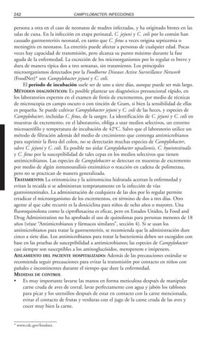 persona a otra en el caso de neonatos de madres infectadas, y ha originado brotes en las
salas de cuna. En la infección en etapa perinatal, C. jejuni y C. coli por lo común han
causado gastroenteritis neonatal, en tanto que C. fetus a veces origina septicemia o
meningitis en neonatos. La enteritis puede afectar a personas de cualquier edad. Pocas
veces hay capacidad de transmisión, pero alcanza su punto máximo durante la fase
aguda de la enfermedad. La excreción de los microorganismos por lo regular es breve y
dura de manera típica dos a tres semanas, sin tratamiento. Los principales
microorganismos detectados por la Foodborne Diseases Active Surveillance Network
(FoodNet)* son Campylobacter jejuni y C. coli.
El periodo de incubación suele ser de uno a siete días, aunque puede ser más largo.
MÉTODOS DIAGNÓSTICOS: Es posible plantear un diagnóstico presuncional rápido, en
los laboratorios expertos en el examen de frotis de excrementos, por medio de técnicas
de microscopia en campo oscuro o con tinción de Gram, si bien la sensibilidad de ellas
es pequeña. Se puede cultivar Campylobacter jejuni y C. coli de las heces, y especies de
Campylobacter, incluidas C. fetus, de la sangre. La identificación de C. jejuni y C. coli en
muestras de excremento, en el laboratorio, obliga a usar medios selectivos, un entorno
microaerófilo y temperatura de incubación de 42°C. Salvo que el laboratorio utilice un
método de filtración además del medio de crecimiento que contenga antimicrobianos
para suprimir la flora del colon, no se detectarán muchas especies de Campylobacter,
salvo C. jejuni y C. coli. Es posible no aislar Campylobacter upsaliensis, C. hyointestinalis
y C. fetus por la susceptibilidad de tales cepas en los medios selectivos que tienen
antimicrobianos. Las especies de Campylobacter se detectan en muestras de excremento
por medio de algún inmunoanálisis enzimático o reacción en cadena de polimerasa,
pero no se practican de manera generalizada.
TRATAMIENTO: La eritromicina y la azitromicina hidratada acortan la enfermedad y
evitan la recaída si se administran tempranamente en la infección de vías
gastrointestinales. La administración de cualquiera de las dos por lo regular permite
erradicar el microorganismo de los excrementos, en término de dos a tres días. Otro
agente al que cabe recurrir es la doxiciclina para niños de ocho años o mayores. Una
fluoroquinolona como la ciprofloxacina es eficaz, pero en Estados Unidos, la Food and
Drug Administration no ha aprobado el uso de quinolonas para personas menores de 18
años (véase “Antimicrobianos y fármacos similares”, sección 4). Si se usan los
antimicrobianos para tratar la gastroenteritis, se recomienda que la administración dure
cinco a siete días. Los antimicrobianos para tratar la bacteriemia deben ser escogidos con
base en las pruebas de susceptibilidad a antimicrobianos; las especies de Campylobacter
casi siempre son susceptibles a los aminoglucósidos, meropenem e imipen