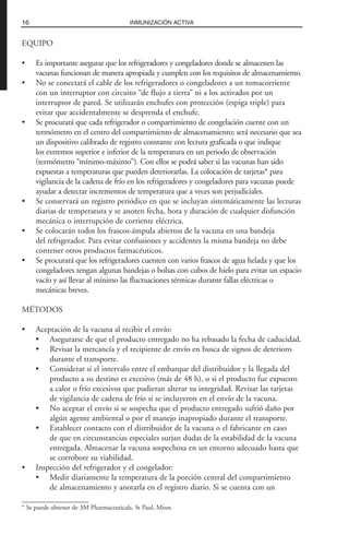 EQUIPO
• Es importante asegurar que los refrigeradores y congeladores donde se almacenen las
vacunas funcionan de manera apropiada y cumplen con los requisitos de almacenamiento.
• No se conectará el cable de los refrigeradores o congeladores a un tomacorriente
con un interruptor con circuito “de flujo a tierra” ni a los activados por un
interruptor de pared. Se utilizarán enchufes con protección (espiga triple) para
evitar que accidentalmente se desprenda el enchufe.
• Se procurará que cada refrigerador o compartimiento de congelación cuente con un
termómetro en el centro del compartimiento de almacenamiento; será necesario que sea
un dispositivo calibrado de registro constante con lectura graficada o que indique
los extremos superior e inferior de la temperatura en un periodo de observación
(termómetro “mínimo-máximo”). Con ellos se podrá saber si las vacunas han sido
expuestas a temperaturas que pueden deteriorarlas. La colocación de tarjetas* para
vigilancia de la cadena de frío en los refrigeradores y congeladores para vacunas puede
ayudar a detectar incrementos de temperatura que a veces son perjudiciales.
• Se conservará un registro periódico en que se incluyan sistemáticamente las lecturas
diarias de temperatura y se anoten fecha, hora y duración de cualquier disfunción
mecánica o interrupción de corriente eléctrica.
• Se colocarán todos los frascos-ámpula abiertos de la vacuna en una bandeja
del refrigerador. Para evitar confusiones y accidentes la misma bandeja no debe
contener otros productos farmacéuticos.
• Se procurará que los refrigeradores cuenten con varios frascos de agua helada y que los
congeladores tengan algunas bandejas o bolsas con cubos de hielo para evitar un espacio
vacío y así llevar al mínimo las fluctuaciones térmicas durante fallas eléctricas o
mecánicas breves.
MÉTODOS
• Aceptación de la vacuna al recibir el envío:
• Asegurarse de que el producto entregado no ha rebasado la fecha de caducidad.
• Revisar la mercancía y el recipiente de envío en busca de signos de deterioro
durante el transporte.
• Considerar si el intervalo entre el embarque del distribuidor y la llegada del
producto a su destino es excesivo (más de 48 h), o si el producto fue expuesto
a calor o frío excesivos que pudieran alterar su integridad. Revisar las tarjetas
de vigilancia de cadena de frío si se incluyeron en el envío de la vacuna.
• No aceptar el envío si se sospecha que el producto entregado sufrió daño por
algún agente ambiental o por el manejo inapropiado durante el transporte.
• Establecer contacto con el distribuidor de la vacuna o el fabricante en caso
de que en circunstancias especiales surjan dudas de la estabilidad de la vacuna
entregada. Almacenar la vacuna sospechosa en un entorno adecuado hasta que
se corrobore su viabilidad.
• Inspección del refrigerador y el congelador:
• Medir diariamente la temperatura de la porción central del compartimiento
de almacenamiento y anotarla en el registro diario. Si se cuenta con un
16 INMUNIZACIÓN ACTIVA
* Se puede obtener de 3M Pharmaceuticals, St Paul, Minn.
 