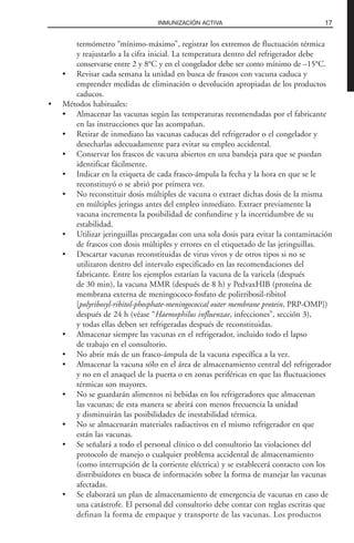 termómetro “mínimo-máximo”, registrar los extremos de fluctuación térmica
y reajustarlo a la cifra inicial. La temperatura dentro del refrigerador debe
conservarse entre 2 y 8°C y en el congelador debe ser como mínimo de –15°C.
• Revisar cada semana la unidad en busca de frascos con vacuna caduca y
emprender medidas de eliminación o devolución apropiadas de los productos
caducos.
• Métodos habituales:
• Almacenar las vacunas según las temperaturas recomendadas por el fabricante
en las instrucciones que las acompañan.
• Retirar de inmediato las vacunas caducas del refrigerador o el congelador y
desecharlas adecuadamente para evitar su empleo accidental.
• Conservar los frascos de vacuna abiertos en una bandeja para que se puedan
identificar fácilmente.
• Indicar en la etiqueta de cada frasco-ámpula la fecha y la hora en que se le
reconstituyó o se abrió por primera vez.
• No reconstituir dosis múltiples de vacuna o extraer dichas dosis de la misma
en múltiples jeringas antes del empleo inmediato. Extraer previamente la
vacuna incrementa la posibilidad de confundirse y la incertidumbre de su
estabilidad.
• Utilizar jeringuillas precargadas con una sola dosis para evitar la contaminación
de frascos con dosis múltiples y errores en el etiquetado de las jeringuillas.
• Descartar vacunas reconstituidas de virus vivos y de otros tipos si no se
utilizaron dentro del intervalo especificado en las recomendaciones del
fabricante. Entre los ejemplos estarían la vacuna de la varicela (después
de 30 min), la vacuna MMR (después de 8 h) y PedvaxHIB (proteína de
membrana externa de meningococo-fosfato de polirribosil-ribitol
[polyribosyl-ribitol-phosphate-meningococcal outer membrane protein, PRP-OMP])
después de 24 h (véase “Haemophilus influenzae, infecciones”, sección 3),
y todas ellas deben ser refrigeradas después de reconstituidas.
• Almacenar siempre las vacunas en el refrigerador, incluido todo el lapso
de trabajo en el consultorio.
• No abrir más de un frasco-ámpula de la vacuna específica a la vez.
• Almacenar la vacuna sólo en el área de almacenamiento central del refrigerador
y no en el anaquel de la puerta o en zonas periféricas en que las fluctuaciones
térmicas son mayores.
• No se guardarán alimentos ni bebidas en los refrigeradores que almacenan
las vacunas; de esta manera se abrirá con menos frecuencia la unidad
y disminuirán las posibilidades de inestabilidad térmica.
• No se almacenarán materiales radiactivos en el mismo refrigerador en que
están las vacunas.
• Se señalará a todo el personal clínico o del consultorio las violaciones del
protocolo de manejo o cualquier problema accidental de almacenamiento
(como interrupción de la corriente eléctrica) y se establecerá contacto con los
distribuidores en busca de información sobre la forma de manejar las vacunas
afectadas.
• Se elaborará un plan de almacenamiento de emergencia de vacunas en caso de
una catástrofe. El personal del consultorio debe contar con reglas escritas que
definan la forma de empaque y transporte de las vacunas. Los productos
17INMUNIZACIÓN ACTIVA
 