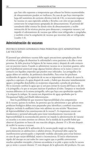 que han sido expuestos a temperaturas que rebasan los límites recomendados
de almacenamiento pueden ser ineficaces. En caso de que haya interrupción
larga del suministro de corriente eléctrica (más de 4 h), es necesario empacar
las vacunas en cajas especiales aisladas y llevarlas a un sitio en que puedan
conservarse las temperaturas apropiadas de almacenamiento. El personal del
consultorio debe conocer los demás sitios de almacenamiento y recibir
instrucción de las técnicas precisas para almacenar y transportar vacunas y así
impedir el calentamiento de vacunas que deben estar refrigeradas o congeladas,
y también evitar la congelación de vacunas que necesitan sólo ser refrigeradas
(cuadro 1-4).
Administración de vacunas
INSTRUCCIONES GENERALES PARA PERSONAS QUE ADMINISTRAN
LAS VACUNAS
El personal que administra vacunas debe seguir precauciones apropiadas para llevar
al mínimo el peligro de diseminar la enfermedad a otros pacientes o de ellos a otras
personas. Se debe practicar la higiene de las manos antes y después de cada contacto
con un paciente nuevo. Cuando se administran vacunas no se necesitan guantes, salvo
que el profesional asistencial tenga algunas lesiones abiertas en la mano o entre en
contacto con líquidos corporales que pueden estar infectados. Las jeringuillas y las
agujas deben ser estériles, de preferencia desechables. Para evitar los pinchazos
accidentales de agujas o la repetición de su uso es importante no colocar de nuevo la
capucha o caperuza a la aguja después de usada, y habrá que descartar inmediatamente
agujas y jeringuillas desechables en recipientes etiquetados a prueba de pinchazos.
No es necesario cambiar la aguja que se usó para extraer la vacuna del frasco y de ahí
a la jeringuilla y la que se usa para inyectar el producto al niño. Tampoco se mezclarán
vacunas diferentes en la misma jeringuilla, salvo que haya una aprobación específica
y la etiqueta lo indique. Se cuenta con dispositivos de aguja aprobados por la
Occupational Safety and Health Administration.
Ante la posibilidad de que muestren hipersensibilidad a los componentes
de la vacuna, quienes la reciben, las personas que las administran o que aplican otros
productos biológicos deben estar preparados para identificar y combatir reacciones
alérgicas, incluida la anafilaxia (véase más adelante en esta sección “Reacciones
de hipersensibilidad a los constituyentes de la vacuna”). Es importante contar con
instalaciones y personal adecuados para tratar inmediatamente reacciones de
hipersensibilidad; la recomendación anterior no impide la administración de vacunas
en escuelas o en otros entornos no clínicos. En la medida de lo posible habrá que
observar al paciente en busca de una reacción alérgica, durante 15 a 20 min después
de recibir la vacuna o vacunas.
A veces, después de la aplicación de la vacuna puede surgir un síncope,
particularmente en adolescentes y adultos jóvenes. El personal debe captar las
manifestaciones presincopales y emprender medidas adecuadas para evitar lesiones
en caso de que surjan debilidad, mareo o inconsciencia. El inicio relativamente
rápido del síncope en casi todos los casos sugiere que es posible contrarrestar
muchos episodios sincopales y lesiones secundarias si se pide a quien recibe la vacuna
que se siente o acueste durante 15 min después de la aplicación del producto. En caso
18 INMUNIZACIÓN ACTIVA
 