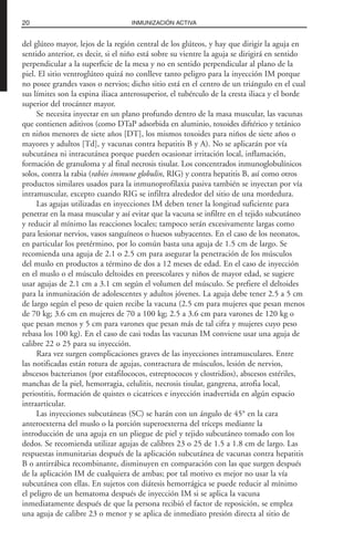 del glúteo mayor, lejos de la región central de los glúteos, y hay que dirigir la aguja en
sentido anterior, es decir, si el niño está sobre su vientre la aguja se dirigirá en sentido
perpendicular a la superficie de la mesa y no en sentido perpendicular al plano de la
piel. El sitio ventroglúteo quizá no conlleve tanto peligro para la inyección IM porque
no posee grandes vasos o nervios; dicho sitio está en el centro de un triángulo en el cual
sus límites son la espina iliaca anterosuperior, el tubérculo de la cresta iliaca y el borde
superior del trocánter mayor.
Se necesita inyectar en un plano profundo dentro de la masa muscular, las vacunas
que contienen aditivos (como DTaP adsorbida en aluminio, toxoides diftérico y tetánico
en niños menores de siete años [DT], los mismos toxoides para niños de siete años o
mayores y adultos [Td], y vacunas contra hepatitis B y A). No se aplicarán por vía
subcutánea ni intracutánea porque pueden ocasionar irritación local, inflamación,
formación de granuloma y al final necrosis tisular. Los concentrados inmunoglobulínicos
solos, contra la rabia (rabies immune globulin, RIG) y contra hepatitis B, así como otros
productos similares usados para la inmunoprofilaxia pasiva también se inyectan por vía
intramuscular, excepto cuando RIG se infiltra alrededor del sitio de una mordedura.
Las agujas utilizadas en inyecciones IM deben tener la longitud suficiente para
penetrar en la masa muscular y así evitar que la vacuna se infiltre en el tejido subcutáneo
y reducir al mínimo las reacciones locales; tampoco serán excesivamente largas como
para lesionar nervios, vasos sanguíneos o huesos subyacentes. En el caso de los neonatos,
en particular los pretérmino, por lo común basta una aguja de 1.5 cm de largo. Se
recomienda una aguja de 2.1 o 2.5 cm para asegurar la penetración de los músculos
del muslo en productos a término de dos a 12 meses de edad. En el caso de inyección
en el muslo o el músculo deltoides en preescolares y niños de mayor edad, se sugiere
usar agujas de 2.1 cm a 3.1 cm según el volumen del músculo. Se prefiere el deltoides
para la inmunización de adolescentes y adultos jóvenes. La aguja debe tener 2.5 a 5 cm
de largo según el peso de quien recibe la vacuna (2.5 cm para mujeres que pesan menos
de 70 kg; 3.6 cm en mujeres de 70 a 100 kg; 2.5 a 3.6 cm para varones de 120 kg o
que pesan menos y 5 cm para varones que pesan más de tal cifra y mujeres cuyo peso
rebasa los 100 kg). En el caso de casi todas las vacunas IM conviene usar una aguja de
calibre 22 o 25 para su inyección.
Rara vez surgen complicaciones graves de las inyecciones intramusculares. Entre
las notificadas están rotura de agujas, contractura de músculos, lesión de nervios,
abscesos bacterianos (por estafilococos, estreptococos y clostridios), abscesos estériles,
manchas de la piel, hemorragia, celulitis, necrosis tisular, gangrena, atrofia local,
periostitis, formación de quistes o cicatrices e inyección inadvertida en algún espacio
intraarticular.
Las inyecciones subcutáneas (SC) se harán con un ángulo de 45° en la cara
anteroexterna del muslo o la porción superoexterna del tríceps mediante la
introducción de una aguja en un pliegue de piel y tejido subcutáneo tomado con los
dedos. Se recomienda utilizar agujas de calibres 23 o 25 de 1.5 a 1.8 cm de largo. Las
respuestas inmunitarias después de la aplicación subcutánea de vacunas contra hepatitis
B o antirrábica recombinante, disminuyen en comparación con las que surgen después
de la aplicación IM de cualquiera de ambas; por tal motivo es mejor no usar la vía
subcutánea con ellas. En sujetos con diátesis hemorrágica se puede reducir al mínimo
el peligro de un hematoma después de inyección IM si se aplica la vacuna
inmediatamente después de que la persona recibió el factor de reposición, se emplea
una aguja de calibre 23 o menor y se aplica de inmediato presión directa al sitio de
20 INMUNIZACIÓN ACTIVA
 