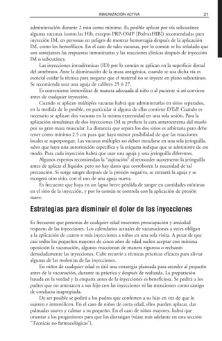 administración durante 2 min como mínimo. Es posible aplicar por vía subcutánea
algunas vacunas (como las Hib, excepto PRP-OMP [PedvaxHIB]) recomendadas para
inyección IM, en personas en peligro de mostrar hemorragia después de la aplicación
IM, como los hemofílicos. En el caso de tales vacunas, por lo común se ha señalado que
son semejantes las respuestas inmunitarias y las reacciones clínicas después de inyección
IM o subcutánea.
Las inyecciones intradérmicas (ID) por lo común se aplican en la superficie dorsal
del antebrazo. Ante la disminución de la masa antigénica, cuando se usa dicha vía es
esencial cuidar la técnica para asegurar que el material no se inyecte en plano subcutáneo.
Se recomienda usar una aguja de calibres 25 ó 27.
Es conveniente inmovilizar de manera adecuada al niño o al paciente si así conviene
antes de cualquier inyección.
Cuando se aplican múltiples vacunas habrá que administrarlas en sitios separados,
en la medida de lo posible, en particular si alguna de ellas contiene DTaP. Cuando es
necesario se aplican dos vacunas en la misma extremidad en una sola sesión. Para la
aplicación simultánea de dos inyecciones IM se prefiere la cara anteroexterna del muslo
por su gran masa muscular. La distancia que separa los dos sitios es arbitraria pero debe
tener como mínimo 2.5 cm para que haya menor posibilidad de que las reacciones
locales se superpongan. Las vacunas múltiples no deben mezclarse en una sola jeringuilla,
salvo que haya una autorización específica y la etiqueta indique que se administre de ese
modo. Para cada inyección habrá que usar una aguja y una jeringuilla diferentes.
Algunos expertos recomiendan la “aspiración” al retroceder suavemente la jeringuilla
antes de aplicar el líquido, pero no hay datos que corroboren la necesidad de tal
precaución. Si surge sangre después de la presión negativa, se extraerá la aguja y se
escogerá otro sitio, con el uso de una aguja nueva.
Es frecuente que haya en un lapso breve pérdida de sangre en cantidades mínimas
en el sitio de la inyección, y por lo común se controla con la aplicación de presión
suave.
Estrategias para disminuir el dolor de las inyecciones
Es frecuente que personas de cualquier edad muestren preocupación y ansiedad
respecto de las inyecciones. Los calendarios actuales de vacunaciones a veces obligan
a la aplicación de cuatro o más inyecciones a niños en una sola visita. A pesar de que
casi todos los pequeños mayores de cinco años de edad suelen aceptar con mínima
oposición la vacunación, algunos reaccionan de manera rigurosa o rechazan
denodadamente las inyecciones. Cabe recurrir a técnicas prácticas eficaces para aliviar
algunas de las molestias de las inyecciones.
En niños de cualquier edad es útil una estrategia planeada para atender al pequeño
antes de la vacunación, durante su práctica y después de realizada. La preparación
basada en la verdad y la empatía antes de la inyecciones es beneficiosa. Se pedirá a los
padres que no amenacen a sus hijo con las inyecciones ni las mencionen como castigo
de conducta inapropiada.
De ser posible se pedirá a los padres que conforten a su hijo en vez de que lo
sujeten e inmovilicen. En el caso de niños de corta edad, ellos pueden aplacar, dar
palmadas suaves y calmar a su pequeño. En el caso de niños mayores, habrá que
orientar a los progenitores para que los distraigan (véase más adelante en esta sección
“Técnicas no farmacológicas”).
21INMUNIZACIÓN ACTIVA
 