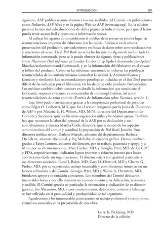 siguiente, AAP publica recomendaciones nuevas, recibidas del Comité, en publicaciones
como Pediatrics, AAP News y en la página Web de AAP (www.aap.org). En la edición
presente hemos incluido direcciones de dicha página en todo el texto, para que el lector
pueda tener acceso fácil y oportuno a información nueva.
Al utilizar los agentes antimicrobianos el médico debe revisar en primer lugar las
recomendaciones impresas del fabricante (en las cajitas, folletos o en la misma
presentación del producto), particularmente en busca de datos sobre contraindicaciones
y reacciones adversas. En el Red Book no se ha hecho intento alguno de incluir toda la
información comentada, pero se le puede obtener de algunas obras y publicaciones
como Physicians’ Desk Reference en Estados Unidos (http://pdrel.thomsonhc.com/pdrel/
librarian/action/command.Command), y en la información del fabricante en el envase
o folleto del producto. Como en las ediciones anteriores, se incluyen las posologías
recomendadas de los antimicrobianos (consultar la sección 4, Antimicrobianos y
fármacos y similares). Las recomendaciones posológicas incluidas en el Red Book pueden
diferir de las indicadas por el fabricante, en los datos de cada producto farmacéutico.
Los médicos también deben conocer en detalle la información que suministra el
fabricante, respecto a vacunas y concentrados de inmunoglobulinas, así como
recomendaciones de otros comités (Fuentes de Información sobre Vacunas, sección 1).
Este libro pudo materializarse gracias a la competencia profesional de personas
como Edgar O. Ledbetter, MD, que fue el revisor designado por la Junta de Directores
de AAP y por Modena E. H. Wilson, MD, MPH, directora del Departamento de
Comités y Secciones, quienes hicieron sugerencias útiles y brindaron apoyo. También
hay que reconocer la labor del personal de la AAP, por su dedicación y sus
contribuciones, y destaca Martha Cook, directora, que se ocupó de los aspectos
administrativos del comité y coordinó la preparación de Red Book; Jennifer Pane,
directora médica senior; Darlene Mattefs, asistente del departamento; Barbara
Drelicharz, asistente divisional, y Peg Mulcahy, diseñadora gráfica. Damos también
gracias a Tanya Lennon, asistente del director, por su trabajo, paciencia y apoyo, y a
Mimi por su aliento incesante. Marc Fischer, MD, y Douglas Pratt, MD, de los CDC
y FDA, respectivamente, dedicaron lapsos enormes y esfuerzo intenso para hacer
aportaciones desde sus organizaciones. El director señala con gratitud particular a
sus directores asociados, Carol J. Baker, MD, Gary D. Overturf, MD y Charles G.
Prober, MD, por su experiencia, trabajo incansable y contribuciones inmensas en sus
labores editoriales y del Comité. Georges Peter, MD y Walter A. Orenstein, MD,
brindaron apoyo y orientación constantes. Los miembros del Comité dedicaron
incontables horas y por ello merecen un reconocimiento a su dedicación, revisiones
y análisis. El Comité aprecia en particular la orientación y dedicación de su director
general, Jon Abramson, MD, cuyos conocimientos, dedicación, criterios y liderazgo
se han reflejado en la gran calidad y productividad de tal organismo.
Agradecemos a los innumerables participantes su trabajo profesional y compromiso,
elementos esenciales en la preparación de esta obra.
Larry K. Pickering, MD
Director de la edición
XVINTRODUCCIÓN
 