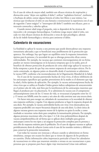 En el caso de niños de mayor edad, también son eficaces técnicas de respiración y
distracción como “alejar con soplidos el dolor”; utilizar “sopladores festivos”, molinetes
o burbujas de jabón; contar alguna historia al niño; leer libros o usar música. Las
técnicas que involucran al niño en una fantasía o reestructuran la experiencia con el uso
de sugestión (“amor mágico” o “interruptor del dolor”) también son eficaces, pero es
necesario conocerlas y saberlas aplicar.
Cuando menor edad tenga el pequeño, más se dependerá de las técnicas de
inyección y de estrategias farmacológicas. Conforme tenga mayor edad el niño, son
cada vez más eficaces técnicas de distracción y otras de tipo psicológico, además
de las de índole farmacológica y técnica para aminorar el dolor.
Calendario de vacunaciones
La finalidad es aplicar la vacuna a una persona que puede desencadenar una respuesta
inmunitaria adecuada y que se beneficiará muy posiblemente de la protección que
aparezca. Sin embargo, hay que lograr un equilibiro entre la respuesta inmunitaria
óptima para la persona y la necesidad de que se obtenga protección eficaz contra
enfermedades. Por ejemplo, las vacunas que contienen microorganismos de tos ferina
pueden ser menos inmunógenas en la lactancia temprana que en la tardía, pero el
beneficio de obtener protección de productos de corta edad exige aplicar la vacuna en
fecha temprana a pesar de que hay una menor respuesta de anticuerpos séricos. Por la
razón comentada, en algunos países en desarrollo desde el nacimiento se administra
la vacuna OPV, conforme a las recomendaciones de la Organización Mundial de la Salud.
En el caso de las vacunas parenterales hechas de virus vivos, el efecto inhibitorio de
los anticuerpos específicos que quedan provenientes de la madre es el elemento que rige
la edad y fecha óptima de aplicación. Por ejemplo, la vacuna antisarampionosa hecha de
virus vivos que se utiliza en Estados Unidos genera índices subóptimos de seroconversión
en el primer año de vida, más bien por la interferencia de los anticuerpos maternos que
llegan al producto por vía placentaria. Si se administra la vacuna con el componente
antisarampionoso antes de los 12 meses de vida, se revacunará al pequeño entre los 12
y 15 meses con MMR; entre los cuatro y seis años de vida conviene usar una tercera dosis.
Un factor más para escoger un calendario de vacunaciones es la necesidad de obtener
una respuesta uniforme y regular. Con algunos productos se logra la respuesta después de
una dosis. Por ejemplo, la vacuna antirrubéola hecha con virus vivos desencadena una
respuesta predecible con mayor frecuencia después de una sola dosis. La dosis única de
algunas vacunas genera una respuesta menor de la óptima en quien la recibe y como
resultado se necesitan varias dosis para completar la inmunización primaria. Por ejemplo,
algunas personas reaccionan sólo a los tipos 1 ó 2 de virus poliomielíticos después de
vacuna antipoliomielítica de tal forma que se aplican dosis múltiples para generar
anticuerpos contra los tres tipos y así asegurar la protección completa para la persona y
una cifra de respuesta máxima para la población. En el caso de algunas vacunas se aplican
periódicamente dosis de refuerzo (como sería el caso de los toxoides tetánico y diftérico)
para conservar la protección inmunitaria.
Casi todas las vacunas son innocuas y eficaces cuando se administran en forma
simultánea, aunque son escasos los datos que se tienen de algunos de los productos
en cuestión. Dicha información cobra importancia particular al hacer los calendarios
de vacunaciones en niños que muestran omisión o retraso en sus vacunaciones o para
personas que se preparan para hacer algún viaje internacional (véase más adelante
23INMUNIZACIÓN ACTIVA
 