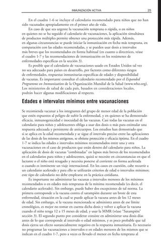 25INMUNIZACIÓN ACTIVA
En el cuadro 1-6 se incluye el calendario recomendado para niños que no han
sido vacunados apropiadamente en el primer año de vida.
En caso de que sea urgente la vacunación temprana o rápida, o en niños
en quienes no se ha seguido el calendario de vacunaciones, la aplicación simultánea
de productos múltiples permite obtener una protección más rápida. Además,
en algunas circunstancias se puede iniciar la inmunización en fecha más temprana, en
comparación con las edades recomendadas, y se pueden usar dosis a intervalos
más breves que los recomendados en forma habitual (en cuanto a directrices, véase
el cuadro 1-7 y las recomendaciones de inmunización en los resúmenes de
enfermedades específicas en la sección 3).
Es posible que el calendario de vacunaciones usado en Estados Unidos tal vez
no sea adecuado para países en desarrollo, por factores como diferentes riesgos
de enfermedades, respuestas inmunitarias específicas de edades y disponibilidad
de vacunas. Es importante consultar el calendario recomendado por el Expanded
Programme on Immunization de la Organización Mundial de la Salud (www.who.org).
Los ministerios de salud de cada país, basados en consideraciones locales,
podrán hacer algunas modificaciones al respecto.
Edades e intervalos mínimos entre vacunaciones
Se recomienda vacunar a los integrantes del grupo de menor edad de la población
que estén expuestos al peligro de sufrir la enfermedad, y en quienes se ha demostrado
eficacia, inmunogenicidad e inocuidad de las vacunas. Casi todas las vacunas en el
calendario para niños y adolescentes obliga a usar dos dosis o más para estimular una
respuesta adecuada y persistente de anticuerpos. Los estudios han demostrado que
si se aplica en la edad recomendada y se sigue el intervalo preciso entre las aplicaciones
de las dosis de los mismos antígenos, se obtiene protección y eficacia óptima. En el cuadro
1-7 se indica las edades e intervalos mínimos recomendados entre una y otra
vacunaciones en el caso de productos que están dentro del calendario para niños. La
aplicación de dosis de vacunas “combinadas” en lapsos más breves de los recomendados
en el calendarios para niños y adolescentes, quizá se necesite en circunstancias en que el
lactante o el niño está rezagado y necesita ponerse al corriente en forma acelerada
o cuando es inminente un viaje internacional. En los casos en cuestión, cabe recurrir a
un calendario acelerado y para ello se utilizarán criterios de edad o intervalos mínimos;
este tipo de calendario no debe emplearse en la práctica cotidiana.
Es importante no administrar las vacunas a intervalos menores de los mínimos
recomendados o en edades más tempranas de la mínima recomendada (es decir, el
calendario acelerado). Sin embargo, puede haber dos excepciones de tal norma. La
primera corresponde a la vacuna contra el sarampión durante un brote de esta
enfermedad, situación en la cual se puede aplicar la vacuna antes de los 12 meses
de edad. Sin embargo, si la vacuna mencionada se administra antes de ese límite
cronológico, es mejor no tomar en cuenta dicha dosis y volver a aplicar la vacuna
cuando el niño tenga 12 a 15 meses de edad, y usar la MMR (véase “Sarampión”
sección 3). El segundo punto por considerar consiste en administrar una dosis días
antes de lo que corresponde al intervalo o edad mínimos, y es poco probable que tal
dosis ejerza un efecto sustancialmente negativo en la respuesta inmunitaria. Es necesario
no programar las vacunaciones a intervalos o en edades menores de los mismos que se
indican en el cuadro 1-7, pero a veces es llevado el menor en fecha temprana al
 