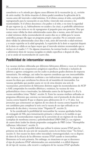 consultorio o se le atiende por alguna causa diferente de la vacunación (p. ej., revisión
de otitis media). En dicha situación el clínico podrá considerar la aplicación de la
vacuna antes del intervalo o edad mínimos. Si el clínico conoce al niño, será preferible
reprogramarlo para la vacunación en una fecha e intervalo más cercanos a los
recomendados. Si el clínico desconoce a los padres o al niño, o no tiene la seguridad
de que regresen (p. ej., habitualmente no acuden a las citas), es preferible administrar
la vacuna en esa visita en vez de reprogramar al pequeño para otra posterior. Hay que
contar como válidas las dosis administradas cuatro días o menos, antes del intervalo
o edad mínimos; dicha recomendación de cuatro días no es válida para la vacuna
antirrábica porque ella sigue un programa propio y peculiar. No se contarán como
dosis válidas las administradas cinco días o más, antes del intervalo o edad mínimos
y es mejor repetirlas en la edad apropiada. La repetición de la dosis se espaciará después
de la dosis no válida en un lapso mayor que el intervalo mínimo recomendado que se
incluye en el cuadro 1-7. En algunas situaciones, las normas locales o estatales obligan
a administrar dosis de vacunas escogidas en edades específicas o después de ellas,
y así se anula tal recomendación de cuatro días.
Posibilidad de intercambiar vacunas
Las vacunas similares elaboradas por diferentes fabricantes difieren a veces en el número
y la cantidad de sus componentes antigénicos específicos, la fórmula e inclusión de
aditivos y agentes conjugantes con los cuales se producen grados distintos de respuesta
inmunitaria. Sin embargo, casi todos los expertos consideran que son intercambiables
tales vacunas, si se administran conforme a sus indicaciones autorizadas, aunque son
escasos los datos que corroboran los efectos de tal maniobra de intercambio. Las
vacunas aprobadas que pueden usarse en vez de otras durante una serie de
vacunaciones, provenientes de fabricantes distintos según las recomendaciones de ACIP
o AAP, comprenden los toxoides diftéricos y tetánicos, las vacunas de virus
poliomielíticos vivos o inactivados, las elaboradas contra las de hepatitis A o B y la
vacuna antirrábica (véase “Rabia”, sección 3). Entre las vacunas similares utilizadas en
programas diferentes que conviene no intercambiar, está el protocolo de dos dosis de
vacuna contra hepatitis B que se dispone para adolescentes de 11 a 15 años. Los
jovencitos que comenzaron un régimen de tres dosis de vacuna contra hepatitis B no
son candidatos para completar la serie con la vacuna de ese tipo utilizada en un
protocolo de dos dosis y viceversa (véase “Hepatitis B”, sección 3).
Se ha considerado la posibilidad de intercambiar las vacunas aprobadas hechas
de conjugado de Hib, para inmunización primaria y refuerzo en la medida en que
cumplan las recomendaciones respecto de la conversión de un régimen de tres dosis
(complejo de membrana externa y polirribosilrribitol [PRP-OMC]) a un régimen
de cuatro dosis (todos los demás preparados conjugados de PRP) (véase “Haemophilus
influenzae, infecciones”, sección 3).
En la medida de lo posible habrá que utilizar la misma vacuna DTaP para las
primeras tres dosis de una serie de vacunación contra la tos ferina (véase “Tos ferina”,
sección 3). Son escasos los datos sobre inocuidad e inmunogenicidad y no se dispone
de datos de la eficacia de las diferentes vacunas DTaP cuando se intercambian
libremente en la serie primaria. Sin embargo, en situaciones en que se desconoce
el tipo de productos DTaP administrados con anterioridad, o es difícil disponer
de tal tipo de vacunas, cabe recurrir a cualquiera de las vacunas DTaP aprobadas
34 INMUNIZACIÓN ACTIVA
 
