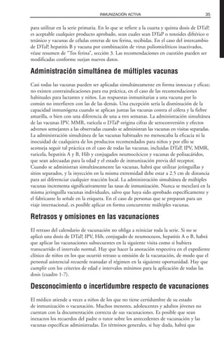 para utilizar en la serie primaria. En lo que se refiere a la cuarta y quinta dosis de DTaP,
es aceptable cualquier producto aprobado, sean cuales sean DTaP o toxoides diftérico o
tetánico y vacunas de células enteras de tos ferina, recibidas. En el caso del intercambio
de DTaP, hepatitis B y vacuna por combinación de virus poliomielíticos inactivados,
véase resumen de “Tos ferina”, sección 3. Las recomendaciones en cuestión pueden ser
modificadas conforme surjan nuevos datos.
Administración simultánea de múltiples vacunas
Casi todas las vacunas pueden ser aplicadas simultáneamente en forma innocua y eficaz;
no existen contraindicaciones para esa práctica, en el caso de las recomendaciones
habituales para lactantes y niños. Las respuestas inmunitarias a una vacuna por lo
común no interfieren con las de las demás. Una excepción sería la disminución de la
capacidad inmunógena cuando se aplican juntas las vacunas contra el cólera y la fiebre
amarilla, o bien con una diferencia de una a tres semanas. La administración simultánea
de las vacunas IPV, MMR, varicela o DTaP origina cifras de seroconversión y efectos
adversos semejantes a las observadas cuando se administran las vacunas en visitas separadas.
La administración simultánea de las vacunas habituales no menoscaba la eficacia ni la
inocuidad de cualquiera de los productos recomendados para niños y por ello se
aconseja seguir tal práctica en el caso de todas las vacunas, incluidas DTaP, IPV, MMR,
varicela, hepatitis A y B, Hib y conjugados neumocócicos y vacunas de polisacáridos,
que sean adecuadas para la edad y el estado de inmunización previa del receptor.
Cuando se administran simultáneamente las vacunas, habrá que utilizar jeringuillas y
sitios separados, y la inyección en la misma extremidad debe estar a 2.5 cm de distancia
para así diferenciar cualquier reacción local. La administración simultánea de múltiples
vacunas incrementa significativamente las tasas de inmunización. Nunca se mezclará en la
misma jeringuilla vacunas individuales, salvo que haya sido aprobado específicamente y
el fabricante lo señale en la etiqueta. En el caso de personas que se preparan para un
viaje internacional, es posible aplicar en forma concurrente múltiples vacunas.
Retrasos y omisiones en las vacunaciones
El retraso del calendario de vacunación no obliga a reiniciar toda la serie. Si no se
aplicó una dosis de DTaP, IPV, Hib, conjugado de neumococos, hepatitis A o B, habrá
que aplicar las vacunaciones subsecuentes en la siguiente visita como si hubiera
transcurrido el intervalo normal. Hay que hacer la anotación respectiva en el expediente
clínico de niños en los que ocurrió retraso u omisión de la vacunación, de modo que el
personal asistencial recuerde reanudar el régimen en la siguiente oportunidad. Hay que
cumplir con los criterios de edad e intervalos mínimos para la aplicación de todas las
dosis (cuadro 1-7).
Desconocimiento o incertidumbre respecto de vacunaciones
El médico atiende a veces a niños de los que no tiene certidumbre de su estado
de inmunización o vacunación. Muchos menores, adolescentes y adultos jóvenes no
cuentan con la documentación correcta de sus vacunaciones. Es posible que sean
inexactos los recuerdos del padre o tutor sobre los antecedentes de vacunación y las
vacunas específicas administradas. En términos generales, si hay duda, habrá que
35INMUNIZACIÓN ACTIVA
 