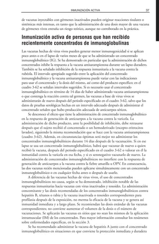 de vacunas inyectables con gérmenes inactivados pueden originar reacciones tisulares o
sistémicas más intensas, en tanto que la administración de una dosis mayor de una vacuna
de gérmenes vivos entraña un riesgo teórico, aunque no corroborado en la práctica.
Inmunización activa de personas que han recibido
recientemente concentrados de inmunoglobulinas
Las vacunas hechas de virus vivos pueden generar menor inmunogenicidad si se aplican
poco antes o en el lapso de varios meses de que se ha administrado un concentrado
inmunoglobulínico (IG). Se ha demostrado en particular que la administración de dichos
concentrados inhibe la respuesta a la vacuna antisarampionosa durante un lapso duradero.
También se ha señalado inhibición de la respuesta inmunitaria a la vacuna contra la
rubéola. El intervalo apropiado sugerido entre la aplicación del concentrado
inmunoglobulínico y la vacuna antisarampionosa puede variar con las indicaciones
para usar el concentrado y la dosis del mismo, así como del producto específico; en el
cuadro 3-62 se señalan intervalos sugeridos. Si es necesario usar el concentrado
inmunoglobulínico en término de 14 días de haber administrado vacuna antisarampionosa
o que contenga la reacción contra tal germen, las vacunas a base de virus vivos se
administrarán de nuevo después del periodo especificado en el cuadro 3-62, salvo que los
datos de pruebas serológicas hechas en un intervalo adecuado después de administrar el
concentrado señalen que hubo producción adecuada de anticuerpos séricos.
Se desconoce el efecto que tiene la administración de concentrado inmunoglobulínico
en la respuesta de generación de anticuerpos a la vacuna contra la varicela. La
administración de dicho producto, ante la posibilidad de inhibición, debe retrasarse
después que el sujeto recibió el concentrado o un hemoderivado (excepto eritrocitos
lavados), siguiendo la misma recomendación que se hace con la vacuna antisarampionosa
(cuadro 3-62). Además, en circunstancias óptimas será mejor no administrar los
concentrados inmunoglobulínicos durante 14 días después de la vacunación. Si en ese
lapso se usa un concentrado inmunoglobulínico, habrá que vacunar de nuevo a quien
recibió la vacuna, después del periodo especificado en el cuadro 3-62 o valorar en él la
inmunidad contra la varicela en esa fecha, y si es seronegativo vacunarlo de nuevo. La
administración de concentrados inmunoglobulínicos no interfiere con la respuesta de
generación de anticuerpos a la vacuna contra la fiebre amarilla u OPV. En consecuencia,
las dos vacunas recién mencionadas pueden aplicarse simultáneamente con un concentrado
inmunoglobulínico o en cualquier fecha antes o después de usarlo.
A diferencia de las vacunas hechas de virus vivos, el uso de concentrados
inmunoglobulínicos no causa, según se ha demostrado, inhibición notable de las
respuestas inmunitarias hacia vacunas con virus inactivados y toxoides. La administración
concomitante y las dosis recomendadas de los concentrados inmunoglobulínicos contra
hepatitis B, tétanos o rabia y la vacuna inactivada o toxoides correspondientes para
profilaxia después de la exposición, no merma la eficacia de la vacuna y se genera así
inmunidad inmediata y a largo plazo. Se recomiendan las dosis estándar de las vacunas
correspondientes; no conviene aumentar el volumen de la dosis o el número de
vacunaciones. Se aplicarán las vacunas en sitios que no sean los mismos de la aplicación
intramuscular (IM) de los concentrados. Para mayor información consultar los resúmenes
sobre enfermedades específicas, en la sección 3.
Se ha recomendado administrar la vacuna de hepatitis A junto con el concentrado
inmunoglobulínico en situaciones en que conviene la protección inmediata y duradera
37INMUNIZACIÓN ACTIVA
 