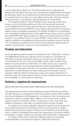 contra la infección por dicho virus. Se ha demostrado que esta combinación de
inmunización activa/pasiva hace que surjan concentraciones significativamente menores
de anticuerpos séricos, que las inducidas por la administración de la vacuna sola, pero
las concentraciones en cuestión aún son lo suficientemente altas como para aceptarlas
como protectoras, y no se alteran las cifras de frecuencia de seroconversión.
Una excepción posible a la falta de inhibición de las respuestas inmunitarias a
vacunas con virus inactivados pudiera ser el efecto del concentrado intravenoso
de inmunoglobulina contra el virus sincitial respiratorio (respiratory syncytial virus
immune globulin intravenous, RSV-IGIV) en las respuestas de generación de anticuerpos a
algunas vacunas con gérmenes inactivados. Sin embargo, los datos no son concluyentes
y no está indicada la administración de dosis suplementarias de tales vacunas en quienes
han recibido RSV-IGIV. Quienes reciben este último concentrado intravenoso al virus
sincitial, en vez de diferir el uso de las vacunas MMR y varicela, deben ser vacunados
según el calendario recomendado para la inmunización sistemática de niños (véase fig.
1-1). El anticuerpo monoclonal contra el virus sincitial respiratorio (palivizumab) no
interfiere con la respuesta a vacunas con virus inactivados o vivos.
Pruebas con tuberculina
Las recomendaciones para las pruebas con tuberculina (véase “Tuberculosis”, sección 3)
son independientes de las que se plantean para las vacunaciones. Las pruebas con
tuberculina en personas de cualquier edad no son necesarias antes de administrar
vacunas hechas de virus vivos como las de MMR, varicela o fiebre amarilla. Puede
realizarse una cutirreacción con tuberculina en la misma visita en que se aplican las
vacunas mencionadas. La vacuna antisarampionosa suprime temporalmente la
reactividad de la tuberculina y por ello, si es conveniente realizar la cutirreacción contra
el producto y no puede hacerse en la misma sesión que la inmunización contra el
sarampión, habrá que diferir la cutirreacción cuatro a seis semanas. Se desconoce el
efecto que tienen las vacunas contra la varicela y la fiebre amarilla hechas de virus vivos,
en la reactividad a la cutirreacción con tuberculina.
Archivos y registros de vacunaciones
REGISTROS DE VACUNACIONES PERSONALES DE LOS PACIENTES
Todo departamento estatal de salud ha elaborado un registro oficial de vacunaciones
que debe entregarse a los progenitores de todo neonato pues sus datos deben coincidir
con el acta de nacimiento o los del pasaporte, y en la siguiente visita se le conservará con
documentos vitales. Los médicos deben colaborar en esta tarea al anotar en dicho
registro los datos de vacunación y alentar a los pacientes no sólo a conservarla, sino
también a presentarla en cada visita a un profesional de la atención a la salud.
Los registros de vacunación adquieren importancia especial en el caso de personas
que cambian frecuentemente de domicilio. Facilita la conservación de un registro
médico exacto del paciente, permite al médico valorar el estado de inmunización del
menor y satisface la necesidad de documentar las vacunaciones en la atención infantil y
la inscripción a escuelas y también para admisión en otras instituciones y organizaciones.
En Estados Unidos muchos estados han elaborado registros de vacunación
computadorizados, a nivel estatal para registrar y vigilar las vacunaciones,
38 INMUNIZACIÓN ACTIVA
 