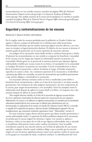 recomendaciones en este sentido conviene consultar las páginas Web del National
Immunization Program (www.cdc.gov/nip) o la American Academy of Pediatrics
(www.aap.org). Para análisis recientes de la escasez de los productos en cuestión se pueden
consultar las páginas Web de la National Vaccine Program Office (www.cdc.gov/od/nvpo)
y la General Accounting Office (www.gao.gov).
Seguridad y contraindicaciones de las vacunas
RIESGOS Y REACCIONES ADVERSAS
Por lo regular todas las vacunas aprobadas para la población en Estados Unidos son
seguras y eficaces, aunque tal afirmación no es absoluta para todas las personas.
Determinados individuos que las reciben mostrarán alguna reacción adversa, y en otros
casos no siempre se logrará protección absoluta. El objetivo de una vacuna es alcanzar el
máximo grado de protección con la menor aparición de reacciones adversas.
Los peligros de la vacunación varían desde triviales y molestos hasta graves y letales.
Al plantear las recomendaciones en este sentido se comparan los beneficios e inocuidad
de las vacunas con los riesgos que impone la enfermedad natural a la persona y la
comunidad. Mucha gente no se percata de la amenaza perenne que imponen algunas
enfermedades evitables por vacuna (como la tos ferina y el sarampión) en la comunidad
y el peligro del tétanos en personas no vacunadas. Con las recomendaciones se busca
llevar al máximo la protección y reducir al mínimo el riesgo, al brindar orientación
específica en cuanto a dosis, vía y momento oportuno de la vacunación y al identificar
a personas que deben ser vacunadas, así como las circunstancias que justifican precauciones
o que incluso obligan a contraindicar la vacunación.
Las reacciones adversas comunes suelen ser leves o moderadas (como fiebre o
hinchazón local, enrojecimiento y dolor en el sitio de la inyección) y no dejan secuelas
permanentes. Son intrínsecas de cada antígeno inmunizante o de otro componente de
la vacuna, pero surgen frecuentemente y son inevitables. Entre los ejemplos estaría la
inflamación local después de aplicar la vacuna DtaP, y la fiebre y la erupción una a dos
semanas después de aplicar la vacuna MMR.
Han surgido abscesos estériles en el sitio de la inyección de algunas vacunas hechas
de virus o gérmenes inactivados; los abscesos quizá son consecuencia de una respuesta
inflamatoria a la vacuna o sus aditivos; en algunos casos pueden ser causados por la inoculación
subcutánea inadvertida de una vacuna que se elaboró para administrarse por vía
intramuscular. La aplicación de la vacuna con bacilo de Calmette-Guérin (BCG) a menudo
es seguida de la aparición de quistes y abscesos locales, linfadenopatía regional o las tres
complicaciones, que mostrarán resolución espontánea (véase “Tuberculosis”, sección 3).
En raras ocasiones surgen efectos adversos graves que dejan secuelas permanentes o
causan enfermedades letales. La aparición de dichos problemas después de la vacunación
no prueba que la vacuna originó los síntomas o signos. Las vacunas se aplican a
lactantes y niños en una época de su vida en que algunas enfermedades muy a menudo
se manifiestan clínicamente (como serían cuadros convulsivos). Ante la posible
coincidencia casual de una reacción adversa con la fecha de aplicación de una vacuna
específica, cualquier relación causal verdadera obliga a que se pruebe que la reacción
surgió con una frecuencia significativamente mayor entre quienes reciben la vacuna que
en los grupos no vacunados de edad y residencia similares. La identificación del virus
40 INMUNIZACIÓN ACTIVA
 