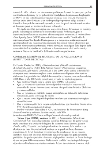 vacunal del niño enfermo con síntomas compatibles puede servir de apoyo para probar
un vínculo con la vacuna (p. ej., poliomielitis vinculada con la vacuna, con la aplicación
de OPV). En casi todos los casos de vacunas hechas de virus vivos, la prueba de la
relación causal entre la vacuna y un cuadro patológico posterior obliga a aislar e
identificar la sepa de la vacuna del vacunado, a pesar de que el aislamiento de un virus
de la vacuna puede ser totalmente fortuito y aleatorio.
Un cuadro específico que surge en una sola persona después de vacunada no constituye
prueba suficiente para afirmar que el trastorno fue causado por la vacuna, pero es
importante la notificación de reacciones adversas después de vacunación, al Vaccine Adverse
Event Reporting System (VAERS; véase más adelante en esta sección “Notificación de
reacciones adversas”) en Estados Unidos, porque si se juntan otros señalamientos quizá
aporte pruebas de una reacción adversa imprevista. Los casos de niños y adolescentes que
terminan por mostrar una enfermedad evitable por vacuna en cualquier fecha después de la
vacunación (ineficacia) deben ser notificados al departamento de salud local o estatal y
también al Sistema de Notificación de Reacciones Adversas por Vacunas.
COMITÉ DE REVISIÓN DE SEGURIDAD DE LAS VACUNACIONES
(INSTITUTO DE MEDICINA)
En Estados Unidos, los CDC y el National Institute of Health comisionaron
al Institute of Medicine (IOM) de la National Academy of Sciences para integrar un
Immunization Safety Review Committee, en el año 2000. Dicho comité independiente
de expertos tuvo como tarea explorar como mínimo nueve hipótesis sobre aspectos
dudosos de la seguridad o inocuidad de la vacunación, existentes y nuevos hasta el año
2003. Hasta el año 2002 dicho comité había revisado las hipótesis siguientes:
• Que existe un vínculo entre la vacuna triple (MMR) y el autismo
• Que las vacunas que contienen timerosal pueden contribuir a trastornos del
desarrollo del sistema nervioso como autismo, discapacidades didácticas (dislexias)
y retraso en el habla
• Que las vacunaciones múltiples pueden acompañarse de disfunción del sistema
inmunitario, como sobrecarga del mismo
• Que la vacuna contra hepatitis B pudiera vincularse con trastornos neurológicos
desmielinizantes
• Que la contaminación de la vacuna antipoliomielítica por virus simio (simian virus,
SV)-40 puede acompañarse de cáncer
Pueden consultarse datos sobre el IOM, señalamientos del Immunization Safety
Review Committee y revisiones de otros comités, en la Web
(www.iom.edu/IOM/IOMHome.nsf/Pages/immunization+safety+review).
Vacuna triple (MMR) y autismo. En 2001, el Immunization Safety Review
Committee del IOM evaluó la posibilidad científica de la hipótesis de que la vacuna
triple contribuye a la aparición de la gama del trastorno autista (autistic spectrum
disorder, ASD). El comité concluyó que el reciente incremento de la tendencia en
el número de casos diagnosticados de autismo no se puede atribuir a la vacuna
mencionada. El IOM, después de reconocer que las conclusiones de los estudios
científicos nunca son absolutas, recomendó nuevas investigaciones para explorar la
posibilidad de que la exposición a la vacuna triple pudiera constituir un factor de riesgo
de que surgiera ASD en casos raros. Dicho comité también concluyó que habría que
dejar sin cambios las recomendaciones actuales del uso sistemático de la vacuna triple
41INMUNIZACIÓN ACTIVA
 
