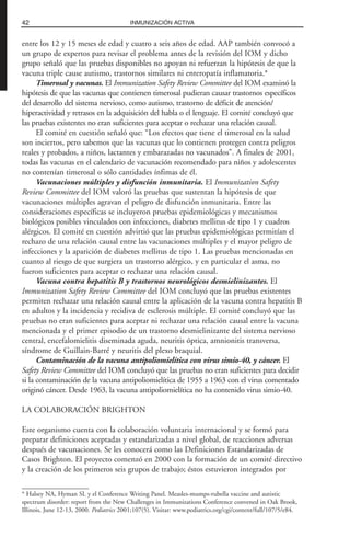entre los 12 y 15 meses de edad y cuatro a seis años de edad. AAP también convocó a
un grupo de expertos para revisar el problema antes de la revisión del IOM y dicho
grupo señaló que las pruebas disponibles no apoyan ni refuerzan la hipótesis de que la
vacuna triple cause autismo, trastornos similares ni enteropatía inflamatoria.*
Timerosal y vacunas. El Immunization Safety Review Committee del IOM examinó la
hipótesis de que las vacunas que contienen timerosal pudieran causar trastornos específicos
del desarrollo del sistema nervioso, como autismo, trastorno de déficit de atención/
hiperactividad y retrasos en la adquisición del habla o el lenguaje. El comité concluyó que
las pruebas existentes no eran suficientes para aceptar o rechazar una relación causal.
El comité en cuestión señaló que: “Los efectos que tiene el timerosal en la salud
son inciertos, pero sabemos que las vacunas que lo contienen protegen contra peligros
reales y probados, a niños, lactantes y embarazadas no vacunados”. A finales de 2001,
todas las vacunas en el calendario de vacunación recomendado para niños y adolescentes
no contenían timerosal o sólo cantidades ínfimas de él.
Vacunaciones múltiples y disfunción inmunitaria. El Immunization Safety
Review Committee del IOM valoró las pruebas que sustentan la hipótesis de que
vacunaciones múltiples agravan el peligro de disfunción inmunitaria. Entre las
consideraciones específicas se incluyeron pruebas epidemiológicas y mecanismos
biológicos posibles vinculados con infecciones, diabetes mellitus de tipo 1 y cuadros
alérgicos. El comité en cuestión advirtió que las pruebas epidemiológicas permitían el
rechazo de una relación causal entre las vacunaciones múltiples y el mayor peligro de
infecciones y la aparición de diabetes mellitus de tipo 1. Las pruebas mencionadas en
cuanto al riesgo de que surgiera un trastorno alérgico, y en particular el asma, no
fueron suficientes para aceptar o rechazar una relación causal.
Vacuna contra hepatitis B y trastornos neurológicos desmielinizantes. El
Immunization Safety Review Committee del IOM concluyó que las pruebas existentes
permiten rechazar una relación causal entre la aplicación de la vacuna contra hepatitis B
en adultos y la incidencia y recidiva de esclerosis múltiple. El comité concluyó que las
pruebas no eran suficientes para aceptar ni rechazar una relación causal entre la vacuna
mencionada y el primer episodio de un trastorno desmielinizante del sistema nervioso
central, encefalomielitis diseminada aguda, neuritis óptica, amnionitis transversa,
síndrome de Guillain-Barré y neuritis del plexo braquial.
Contaminación de la vacuna antipoliomielítica con virus simio-40, y cáncer. El
Safety Review Committee del IOM concluyó que las pruebas no eran suficientes para decidir
si la contaminación de la vacuna antipoliomielítica de 1955 a 1963 con el virus comentado
originó cáncer. Desde 1963, la vacuna antipoliomielítica no ha contenido virus simio-40.
LA COLABORACIÓN BRIGHTON
Este organismo cuenta con la colaboración voluntaria internacional y se formó para
preparar definiciones aceptadas y estandarizadas a nivel global, de reacciones adversas
después de vacunaciones. Se les conocerá como las Definiciones Estandarizadas de
Casos Brighton. El proyecto comenzó en 2000 con la formación de un comité directivo
y la creación de los primeros seis grupos de trabajo; éstos estuvieron integrados por
42 INMUNIZACIÓN ACTIVA
* Halsey NA, Hyman SL y el Conference Writing Panel. Measles-mumps-rubella vaccine and autistic
spectrum disorder: report from the New Challenges in Immunizations Conference convened in Oak Brook,
Illinois, June 12-13, 2000. Pediatrics 2001;107(5). Visitar: www.pediatrics.org/cgi/content/full/107/5/e84.
 