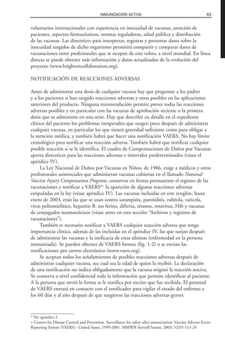voluntarios internacionales con experiencia en inocuidad de vacunas, atención de
pacientes, aspectos farmacéuticos, normas reguladoras, salud pública y distribución
de las vacunas. Las directrices para interpretar, registrar y presentar datos sobre la
inocuidad surgidos de dicho organismo permitirá compartir y comparar datos de
vacunaciones entre profesionales que se ocupan de este rubro, a nivel mundial. En línea
directa se puede obtener más información y datos actualizados de la evolución del
proyecto (www.brightoncollaboration.org).
NOTIFICACIÓN DE REACCIONES ADVERSAS
Antes de administrar una dosis de cualquier vacuna hay que preguntar a los padres
y a los pacientes si han surgido reacciones adversas y otras posibles en las aplicaciones
anteriores del producto. Ninguna recomendación permite prever todas las reacciones
adversas posibles y en particular con las vacunas de aprobación reciente o la primera
dosis que se administre en una serie. Hay que describir en detalle en el expediente
clínico del paciente los problemas inesperados que surgen poco después de administrar
cualquier vacuna, en particular los que tienen gravedad suficiente como para obligar a
la atención médica, y también habrá que hacer una notificación VAERS. No hay límite
cronológico para notificar una reacción adversa. También habrá que notificar cualquier
posible reacción si se le identifica. El cuadro de Compensaciones de Daños por Vacunas
aporta directrices para las reacciones adversas e intervalos predeterminados (véase el
apéndice IV).
La Ley Nacional de Daños por Vacunas en Niños, de 1986, exige a médicos y otros
profesionales asistenciales que administran vacunas cubiertas en el llamado National
Vaccine Injury Compensation Program, conservar en forma permanente el registro de las
vacunaciones y notificar a VAERS*+
la aparición de algunas reacciones adversas
estipuladas en la ley (véase apéndice IV). Las vacunas incluidas en este renglón, hasta
enero de 2003, eran las que se usan contra sarampión, parotiditis, rubéola, varicela,
virus poliomielítico, hepatitis B, tos ferina, difteria, tétanos, rotavirus, Hib y vacunas
de conjugados neumocócicos (véase antes en esta sección “Archivos y registros de
vacunaciones”).
También es necesario notificar a VAERS cualquier reacción adversa que tenga
importancia clínica, además de las incluidas en el apéndice IV, las que surjan después
de administrar las vacunas y la ineficacia de estas últimas (enfermedad en la persona
inmunizada). Se pueden obtener de VAERS formas (fig. 1-2) o se envían las
notificaciones por correo electrónico (www.vaers.org).
Se aceptan todos los señalamientos de posibles reacciones adversas después de
administrar cualquier vacuna, sea cual sea la edad de quien la recibió. La declaración
de una notificación no indica obligadamente que la vacuna originó la reacción nociva.
Se conserva a nivel confidencial toda la información que permite identificar al paciente.
A la persona que envió la forma se le notifica por escrito que fue recibida. El personal
de VAERS entrará en contacto con el notificador para vigilar el estado del enfermo a
los 60 días y al año después de que surgieron las reacciones adversas graves.
43INMUNIZACIÓN ACTIVA
* Ver apéndice I.
+ Centers for Disease Control and Prevention. Surveillance for safety after inmunization: Vaccine Adverse Event.
Reporting System (VAERS) –United States, 1999-2001. MMWR Surveill Summ. 2003; 52(55-1):1-24
 