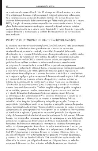 de reacciones adversas en niños de 10 a 12 años que en niños de cuatro a seis años;
4) la aplicación de la vacuna triple no agrava el peligro de enteropatía inflamatoria;
5) la vacunación no se acompañó de diabetes mellitus y 6) a pesar de que en raras
ocasiones hubo un vínculo de las convulsiones por fiebre con la aplicación de la vacuna
DTP y la triple, dichas convulsiones no conllevaron consecuencias adversas de largo
plazo. Están en marcha otros estudios para valorar el peligro de esclerosis múltiple
después de la aplicación de la vacuna contra hepatitis B, el riesgo de artritis reumatoide
después de recibir la misma vacuna y también de otras cuestiones de inocuidad con
tales productos.
INICIATIVA DE ESTÁNDARES DE IDENTIFICACIÓN DE VACUNAS
La iniciativa en cuestión (Vaccine Identification Standards Initiative, VISI) es un intento
voluntario de varias instituciones participantes en el sistema de vacunación
estadounidense de mejorar la exactitud y comodidad de transferir información
identificadora de la etiqueta de los fabricantes a los registros clínicos, y también auxiliar
en los registros de vacunación y otros sistemas de archivo y conservación de datos.
En coordinación con los CDC a través de diversos enlaces, con organizaciones
profesionales de médicos y enfermeras, fabricantes de vacunas, coordinadores
de programas de vacunación local y estatal, FDA, organizaciones profesionales
asistenciales, la industria del código de barras, organizaciones de normas internacionales
y otras partes interesadas, la VISI ha planteado directrices para el empacado y los
señalamientos farmacológicos en la etiqueta de vacunas y así facilitar el cumplimiento
de la exigencia legal para quienes se ocupan de las vacunaciones de registrar la identidad
y el número de lote de la vacuna aplicada a los pacientes. Los datos mejoran los
sistemas de monitorización de cohorte pasivo y activo (véase antes en esta sección
“Notificación de reacciones adversas”) para la detección y el estudio de reacciones
adversas después de la vacunación. También simplifican la participación en registros
de vacunación y permiten estudios y encuestas de la protección con estas técnicas
y el cálculo de las cifras de eficacia caso/testigo de vacunas en caso de brotes
de enfermedades. Los componentes de VISI incluyen: 1) disminuir el tamaño de los
códigos de barras en la identidad de las vacunas, el número de lote y fecha de
caducidad en los frasquitos (o ampolletas) y jeringuillas precargadas; 2) etiquetas
desprendibles (triplicada por dosis) en los frasquitos y jeringuillas para que las puedan
utilizar quienes aplican las jeringas y los distribuidores sin equipo de escáner o prácticas
computadorizadas para capturar datos y consignarlos en los expedientes clínicos; formas
de notificación a registros y “pasaporte de vacunación” personales (las etiquetas con
código de barras también incluirían información equivalente de fácil lectura); 3) barras
laterales con hechos sobre vacunas en cajitas con las vacunas para agrupar información
esencial para los prestadores de servicios en un formato estandarizado para todos los
fabricantes; 4) abreviaturas estandarizadas sobre tipos de vacunas y fabricantes para
utilizar en etiquetas pequeñas; 5) una forma de aplicación uniforme de la vacuna que
acepta tales etiquetas y 6) una base de datos en la red para convertir el National Drug
Code (NDC) que está en el empaque de todas las vacunas y códigos de barras en
una sola información sobre el fabricante, tipo de producto y volumen del empaque,
y viceversa. En 2002 en Estados Unidos la FDA anunció haber evolucionado en la
elaboración de normas que obligarían al uso de los códigos de barras en todos los
empaques de fármacos con dosis unitarias, incluidas las vacunas para disminuir
46 INMUNIZACIÓN ACTIVA
 