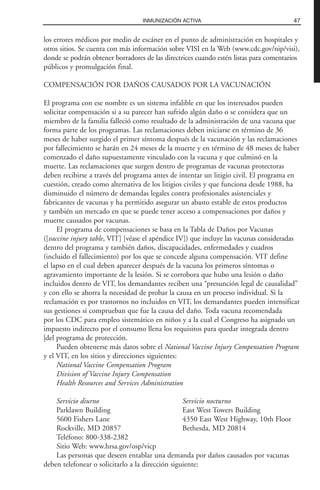 los errores médicos por medio de escáner en el punto de administración en hospitales y
otros sitios. Se cuenta con más información sobre VISI en la Web (www.cdc.gov/nip/visi),
donde se podrán obtener borradores de las directrices cuando estén listas para comentarios
públicos y promulgación final.
COMPENSACIÓN POR DAÑOS CAUSADOS POR LA VACUNACIÓN
El programa con ese nombre es un sistema infalible en que los interesados pueden
solicitar compensación si a su parecer han sufrido algún daño o se considera que un
miembro de la familia falleció como resultado de la administración de una vacuna que
forma parte de los programas. Las reclamaciones deben iniciarse en término de 36
meses de haber surgido el primer síntoma después de la vacunación y las reclamaciones
por fallecimiento se harán en 24 meses de la muerte y en término de 48 meses de haber
comenzado el daño supuestamente vinculado con la vacuna y que culminó en la
muerte. Las reclamaciones que surgen dentro de programas de vacunas protectoras
deben recibirse a través del programa antes de intentar un litigio civil. El programa en
cuestión, creado como alternativa de los litigios civiles y que funciona desde 1988, ha
disminuido el número de demandas legales contra profesionales asistenciales y
fabricantes de vacunas y ha permitido asegurar un abasto estable de estos productos
y también un mercado en que se puede tener acceso a compensaciones por daños y
muerte causados por vacunas.
El programa de compensaciones se basa en la Tabla de Daños por Vacunas
([vaccine injury table, VIT] [véase el apéndice IV]) que incluye las vacunas consideradas
dentro del programa y también daños, discapacidades, enfermedades y cuadros
(incluido el fallecimiento) por los que se concede alguna compensación. VIT define
el lapso en el cual deben aparecer después de la vacuna los primeros síntomas o
agravamiento importante de la lesión. Si se corrobora que hubo una lesión o daño
incluidos dentro de VIT, los demandantes reciben una “presunción legal de causalidad”
y con ello se ahorra la necesidad de probar la causa en un proceso individual. Si la
reclamación es por trastornos no incluidos en VIT, los demandantes pueden intensificar
sus gestiones si comprueban que fue la causa del daño. Toda vacuna recomendada
por los CDC para empleo sistemático en niños y a la cual el Congreso ha asignado un
impuesto indirecto por el consumo llena los requisitos para quedar integrada dentro
|del programa de protección.
Pueden obtenerse más datos sobre el National Vaccine Injury Compensation Program
y el VIT, en los sitios y direcciones siguientes:
National Vaccine Compensation Program
Division of Vaccine Injury Compensation
Health Resources and Services Administration
Servicio diurno Servicio nocturno
Parklawn Building East West Towers Building
5600 Fishers Lane 4350 East West Highway, 10th Floor
Rockville, MD 20857 Bethesda, MD 20814
Teléfono: 800-338-2382
Sitio Web: www.hrsa.gov/osp/vicp
Las personas que deseen entablar una demanda por daños causados por vacunas
deben telefonear o solicitarlo a la dirección siguiente:
47INMUNIZACIÓN ACTIVA
 