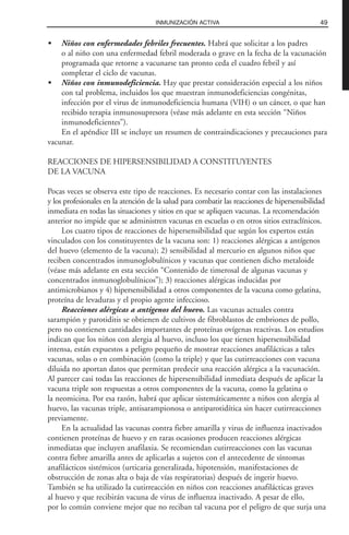 • Niños con enfermedades febriles frecuentes. Habrá que solicitar a los padres
o al niño con una enfermedad febril moderada o grave en la fecha de la vacunación
programada que retorne a vacunarse tan pronto ceda el cuadro febril y así
completar el ciclo de vacunas.
• Niños con inmunodeficiencia. Hay que prestar consideración especial a los niños
con tal problema, incluidos los que muestran inmunodeficiencias congénitas,
infección por el virus de inmunodeficiencia humana (VIH) o un cáncer, o que han
recibido terapia inmunosupresora (véase más adelante en esta sección “Niños
inmunodeficientes”).
En el apéndice III se incluye un resumen de contraindicaciones y precauciones para
vacunar.
REACCIONES DE HIPERSENSIBILIDAD A CONSTITUYENTES
DE LA VACUNA
Pocas veces se observa este tipo de reacciones. Es necesario contar con las instalaciones
y los profesionales en la atención de la salud para combatir las reacciones de hipersensibilidad
inmediata en todas las situaciones y sitios en que se apliquen vacunas. La recomendación
anterior no impide que se administren vacunas en escuelas o en otros sitios extraclínicos.
Los cuatro tipos de reacciones de hipersensibilidad que según los expertos están
vinculados con los constituyentes de la vacuna son: 1) reacciones alérgicas a antígenos
del huevo (elemento de la vacuna); 2) sensibilidad al mercurio en algunos niños que
reciben concentrados inmunoglobulínicos y vacunas que contienen dicho metaloide
(véase más adelante en esta sección “Contenido de timerosal de algunas vacunas y
concentrados inmunoglobulínicos”); 3) reacciones alérgicas inducidas por
antimicrobianos y 4) hipersensibilidad a otros componentes de la vacuna como gelatina,
proteína de levaduras y el propio agente infeccioso.
Reacciones alérgicas a antígenos del huevo. Las vacunas actuales contra
sarampión y parotiditis se obtienen de cultivos de fibroblastos de embriones de pollo,
pero no contienen cantidades importantes de proteínas ovígenas reactivas. Los estudios
indican que los niños con alergia al huevo, incluso los que tienen hipersensibilidad
intensa, están expuestos a peligro pequeño de mostrar reacciones anafilácticas a tales
vacunas, solas o en combinación (como la triple) y que las cutirreacciones con vacuna
diluida no aportan datos que permitan predecir una reacción alérgica a la vacunación.
Al parecer casi todas las reacciones de hipersensibilidad inmediata después de aplicar la
vacuna triple son respuestas a otros componentes de la vacuna, como la gelatina o
la neomicina. Por esa razón, habrá que aplicar sistemáticamente a niños con alergia al
huevo, las vacunas triple, antisarampionosa o antiparotidítica sin hacer cutirreacciones
previamente.
En la actualidad las vacunas contra fiebre amarilla y virus de influenza inactivados
contienen proteínas de huevo y en raras ocasiones producen reacciones alérgicas
inmediatas que incluyen anafilaxia. Se recomiendan cutirreacciones con las vacunas
contra fiebre amarilla antes de aplicarlas a sujetos con el antecedente de síntomas
anafilácticos sistémicos (urticaria generalizada, hipotensión, manifestaciones de
obstrucción de zonas alta o baja de vías respiratorias) después de ingerir huevo.
También se ha utilizado la cutirreacción en niños con reacciones anafilácticas graves
al huevo y que recibirán vacuna de virus de influenza inactivado. A pesar de ello,
por lo común conviene mejor que no reciban tal vacuna por el peligro de que surja una
49INMUNIZACIÓN ACTIVA
 
