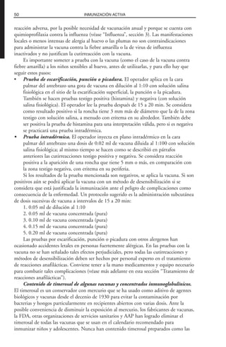reacción adversa, por la posible necesidad de vacunación anual y porque se cuenta con
quimioprofilaxia contra la influenza (véase “Influenza”, sección 3). Las manifestaciones
locales o menos intensas de alergia al huevo o las plumas no son contraindicaciones
para administrar la vacuna contra la fiebre amarilla o la de virus de influenza
inactivados y no justifican la cutirreacción con la vacuna.
Es importante someter a prueba con la vacuna (como el caso de la vacuna contra
fiebre amarilla) a los niños sensibles al huevo, antes de utilizarlas, y para ello hay que
seguir estos pasos:
• Prueba de escarificación, punción o picadura. El operador aplica en la cara
palmar del antebrazo una gota de vacuna en dilución al 1:10 con solución salina
fisiológica en el sitio de la escarificación superficial, la punción o la picadura.
También se hacen pruebas testigo positiva (histamina) y negativa (con solución
salina fisiológica). El operador lee la prueba después de 15 a 20 min. Se considera
como resultado positivo si la roncha tiene 3 mm más de diámetro que la de la zona
testigo con solución salina, a menudo con eritema en su alrededor. También debe
ser positiva la prueba de histamina para una interpretación válida, pero si es negativa
se practicará una prueba intradérmica.
• Prueba intradérmica. El operador inyecta en plano intradérmico en la cara
palmar del antebrazo una dosis de 0.02 ml de vacuna diluida al 1:100 con solución
salina fisiológica; al mismo tiempo se hacen como se describió en párrafos
anteriores las cutirreacciones testigo positiva y negativa. Se considera reacción
positiva a la aparición de una roncha que tiene 5 mm o más, en comparación con
la zona testigo negativa, con eritema en su periferia.
Si los resultados de la prueba mencionada son negativos, se aplica la vacuna. Si son
positivos aún se podrá aplicar la vacuna con un método de desensibilización si se
considera que está justificada la inmunización ante el peligro de complicaciones como
consecuencia de la enfermedad. Un protocolo sugerido es la administración subcutánea
de dosis sucesivas de vacuna a intervalos de 15 a 20 min:
1. 0.05 ml de dilución al 1:10
2. 0.05 ml de vacuna concentrada (pura)
3. 0.10 ml de vacuna concentrada (pura)
4. 0.15 ml de vacuna concentrada (pura)
5. 0.20 ml de vacuna concentrada (pura)
Las pruebas por escarificación, punción o picadura con otros alergenos han
ocasionado accidentes letales en personas fuertemente alérgicas. En las pruebas con la
vacuna no se han señalado tales efectos perjudiciales, pero todas las cutirreacciones y
métodos de desensibilización deben ser hechos por personal experto en el tratamiento
de reacciones anafilácticas. Conviene tener a la mano medicamentos y equipo necesario
para combatir tales complicaciones (véase más adelante en esta sección “Tratamiento de
reacciones anafilácticas”).
Contenido de timerosal de algunas vacunas y concentrados inmunoglobulínicos.
El timerosal es un conservador con mercurio que se ha usado como aditivo de agentes
biológicos y vacunas desde el decenio de 1930 para evitar la contaminación por
bacterias y hongos particularmente en recipientes abiertos con varias dosis. Ante la
posible conveniencia de disminuir la exposición al mercurio, los fabricantes de vacunas,
la FDA, otras organizaciones de servicios sanitarios y AAP han logrado eliminar el
timerosal de todas las vacunas que se usan en el calendario recomendado para
inmunizar niños y adolescentes. Nunca han contenido timerosal preparados como las
50 INMUNIZACIÓN ACTIVA
 