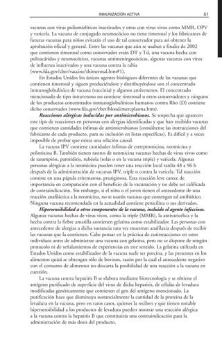 vacunas con virus poliomielíticos inactivados y otras con virus vivos como MMR, OPV
y varicela. La vacuna de conjugado neumocócico no tiene timerosal y los fabricantes de
futuras vacunas para niños evitarán el uso de tal conservador para así obtener la
aprobación oficial y general. Entre las vacunas que aún se usaban a finales de 2002
que contienen timerosal como conservador están DT y Td, una vacuna hecha con
polisacáridos y neumocócico, vacunas antimeningocócicas, algunas vacunas con virus
de influenza inactivados y una vacuna contra la rabia
(www.fda.gov/cber/vaccine/thimerosal.htm#1).
En Estados Unidos los únicos agentes biológicos diferentes de las vacunas que
contienen timerosal y siguen produciéndose y distribuyéndose son el concentrado
inmunoglobulínico de vacuna (vaccinia) y algunos antivenenos. El concentrado
mencionado de tipo intravenoso no contiene timerosal u otros conservadores y ninguno
de los productos concentrados inmunoglobulínicos humanos contra Rho (D) contiene
dicho conservador (www.fda.gov/cber/blood/mercplasma.htm).
Reacciones alérgicas inducidas por antimicrobianos. Se sospecha que aparecen
este tipo de reacciones en personas con alergias identificadas y que han recibido vacunas
que contienen cantidades ínfimas de antimicrobianos (consúltense las instrucciones del
fabricante de cada producto, para su inclusión en listas específicas). Es difícil y a veces
imposible de probar que exista una relación causal.
La vacuna IPV contiene cantidades ínfimas de estreptomicina, neomicina y
polimixina B. También tienen rastros de neomicina vacunas hechas de virus vivos como
de sarampión, parotiditis, rubéola (solas o en la vacuna triple) y varicela. Algunas
personas alérgicas a la neomicina pueden tener una reacción local tardía 48 a 96 h
después de la administración de vacunas IPV, triple o contra la varicela. Tal reacción
consiste en una pápula eritematosa, pruriginosa. Esta reacción leve carece de
importancia en comparación con el beneficio de la vacunación y no debe ser calificada
de contraindicación. Sin embargo, si el niño o el joven tienen el antecedente de una
reacción anafiláctica a la neomicina, no se usarán vacunas que contengan tal antibiótico.
Ninguna vacuna recomendada en la actualidad contiene penicilina o sus derivados.
Hipersensibilidad a otros componentes de la vacuna, incluido el agente infeccioso.
Algunas vacunas hechas de virus vivos, como la triple (MMR), la antivaricélica y la
hecha contra la fiebre amarilla contienen gelatina como estabilizador. Las personas con
antecedente de alergias a dicha sustancia rara vez muestran anafilaxia después de recibir
las vacunas que la contienen. Cabe pensar en la práctica de cutirreacciones en estos
individuos antes de administrar una vacuna con gelatina, pero no se dispone de ningún
protocolo ni de señalamientos de experiencias en este sentido. La gelatina utilizada en
Estados Unidos como estabilizador de la vacuna suele ser porcina, y las presentes en los
alimentos quizá se obtengan sólo de bovinos, razón por la cual el antecedente negativo
con el consumo de alimentos no descarta la posibilidad de una reacción a la vacuna en
cuestión.
La vacuna contra hepatitis B se elabora mediante biotecnología y se obtiene el
antígeno purificado de superficie del virus de dicha hepatitis, de células de levadura
modificadas genéticamente que contienen el gen del antígeno mencionado. La
purificación hace que disminuya sustancialmente la cantidad de la proteína de la
levadura en la vacuna, pero en raros casos, quienes la reciben y que tienen notable
hipersensibilidad a los productos de levadura pueden mostrar una reacción alérgica
a la vacuna contra la hepatitis B que constituiría una contraindicación para la
administración de más dosis del producto.
51INMUNIZACIÓN ACTIVA
 