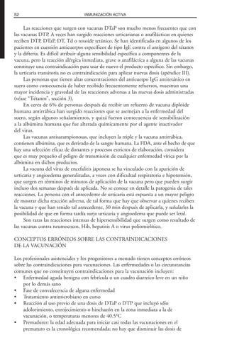 Las reacciones que surgen con vacunas DTaP son mucho menos frecuentes que con
las vacunas DTP. A veces han surgido reacciones urticarianas o anafilácticas en quienes
reciben DTP, DTaP, DT, Td o toxoide tetánico. Se han identificado en algunos de los
pacientes en cuestión anticuerpos específicos de tipo IgE contra el antígeno del tétanos
y la difteria. Es difícil atribuir alguna sensibilidad específica a componentes de la
vacuna, pero la reacción alérgica inmediata, grave o anafiláctica a alguna de las vacunas
constituye una contraindicación para usar de nuevo el producto específico. Sin embargo,
la urticaria transitoria no es contraindicación para aplicar nuevas dosis (apéndice III).
Las personas que tienen altas concentraciones del anticuerpo IgG antitetánico en
suero como consecuencia de haber recibido frecuentemente refuerzos, muestran una
mayor incidencia y gravedad de las reacciones adversas a las nuevas dosis administradas
(véase “Tétanos”, sección 3).
En cerca de 6% de personas después de recibir un refuerzo de vacuna diploide
humana antirrábica han surgido reacciones que se asemejan a la enfermedad del
suero, según algunos señalamientos, y quizá fueron consecuencia de sensibilización
a la albúmina humana que fue alterada químicamente por el agente inactivador
del virus.
Las vacunas antisarampionosas, que incluyen la triple y la vacuna antirrábica,
contienen albúmina, que es derivado de la sangre humana. La FDA, ante el hecho de que
hay una selección eficaz de donantes y procesos estrictos de elaboración, considera
que es muy pequeño el peligro de transmisión de cualquier enfermedad vírica por la
albúmina en dichos productos.
La vacuna del virus de encefalitis japonesa se ha vinculado con la aparición de
urticaria y angioedema generalizadas, a veces con dificultad respiratoria e hipotensión,
que surgen en términos de minutos de aplicación de la vacuna pero que pueden surgir
incluso dos semanas después de aplicada. No se conoce en detalle la patogenia de tales
reacciones. La persona con el antecedente de urticaria está expuesta a un mayor peligro
de mostrar dicha reacción adversa, de tal forma que hay que observar a quienes reciben
la vacuna y que han tenido tal antecedente, 30 min después de aplicarla, y señalarles la
posibilidad de que en forma tardía surja urticaria y angioedema que puede ser letal.
Son raras las reacciones intensas de hipersensibilidad que surgen como resultado de
las vacunas contra neumococos, Hib, hepatitis A o virus poliomielítico.
CONCEPTOS ERRÓNEOS SOBRE LAS CONTRAINDICACIONES
DE LA VACUNACIÓN
Los profesionales asistenciales y los progenitores a menudo tienen conceptos erróneos
sobre las contraindicaciones para vacunaciones. Las enfermedades o las circunstancias
comunes que no constituyen contraindicaciones para la vacunación incluyen:
• Enfermedad aguda benigna con febrícula o un cuadro diarreico leve en un niño
por lo demás sano
• Fase de convalecencia de alguna enfermedad
• Tratamiento antimicrobiano en curso
• Reacción al uso previo de una dosis de DTaP o DTP que incluyó sólo
adolorimiento, enrojecimiento o hinchazón en la zona inmediata a la de
vacunación, o temperaturas menores de 40.5°C
• Premadurez: la edad adecuada para iniciar casi todas las vacunaciones en el
prematuro es la cronológica recomendada; no hay que disminuir las dosis de
52 INMUNIZACIÓN ACTIVA
 