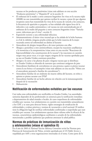 vacunas en los productos pretérmino (véase más adelante en esta sección
“Productos pretérmino” y “Hepatitis B” en la sección 3)
• El embarazo de la madre u otros contactos hogareños: los virus en la vacuna triple
(MMR) no son transmitidos por quienes reciben la vacuna; a pesar de que algunos
receptores sanos han transmitido los virus de la vacuna de varicela a los contactos,
la frecuencia de aparición es pequeña, se han señalado sólo signos leves de la
infección o un cuadro asintomático y tal vacuna no está contraindicada por el
embarazo de la madre del pequeño u otros contactos hogareños (véase “Varicela-
zoster, infecciones por el virus”, sección 3)
• Exposición reciente a una enfermedad infecciosa
• Amamantamiento: el único virus vacunal que se ha aislado de la leche humana
es el de la rubéola; ninguna prueba señala que la leche materna de la mujer
vacunada contra tal enfermedad sea dañina al lactante
• Antecedente de alergias inespecíficas o de tener parientes con ellas
• Alergias a penicilina u otro antimicrobiano, excepto las reacciones anafilácticas
a la neomicina o la estreptomicina (véase antes en esta sección “Reacciones de
hipersensibilidad a los constituyentes de la vacuna”): las reacciones en cuestión
surgen muy pocas veces, si es que surgen; ninguna de las vacunas aprobadas para
su uso en Estados Unidos contienen penicilina
• Alergias a la carne o las plumas de pato: ninguna vacuna que se distribuya
en Estados Unidos es obtenida de sustratos que contienen antígenos de pato
• Antecedentes familiares de convulsiones en una persona a quien se piensa vacunar
contra la tos ferina o el sarampión (véase más adelante en esta sección “Niños con
el antecedente personal o familiar de convulsiones”).
• Antecedente familiar de un síndrome de muerte súbita del lactante, en niños a
quienes se piensa vacunar con DTaP
• Antecedente familiar de un hecho adverso sin relación con la inmunosupresión
después de la vacunación
• Malnutrición
Notificación de enfermedades evitables por las vacunas
Casi todas estas enfermedades son notificables en Estados Unidos. Las autoridades
sanitarias dependen de los profesionales en asistencia para la notificación inmediata
a departamentos de salud estatales o locales, de casos sospechosos de enfermedades
evitables por vacunas. Los señalamientos en cuestión son transmitidos semanalmente
a los CDC y se usan para detectar brotes, vigilar estrategias de erradicación de
enfermedades y evaluar prácticas y normas de vacunación a nivel nacional. El médico
tiene la obligación legal de notificar enfermedades confirmadas o sospechadas que sean
evitables por vacunas. Los señalamientos aportan datos valiosos sobre la eficacia de las
vacunas, características epidemiológicas cambiantes o actuales de las enfermedades
mencionadas y posibles epidemias que pudieran amenazar la salud pública.
Normas de prácticas de inmunización de niños
y adolescentes (véase el apéndice II)
En el año de 2003 el National Vaccine Advisory Committee revisó las Normas para
Prácticas de Inmunización de Niños, revisión aprobada por el US Public Service y
respaldada por AAP y otras organizaciones interesadas en el tema. Como parte de la
53INMUNIZACIÓN ACTIVA
 