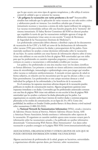 que lo que ocurre con otros tipos de agentes terapéuticos, y ello refleja el estricto
control de calidad a que se someten las vacunas.
• “¿Es peligrosa la vacunación con varios productos a la vez?” Innumerables
estudios han indicado que la aplicación de varias vacunas en una sola sesión a niños
y adolescentes puede ser innocua. Los científicos calculan que el sistema
inmunitario reconoce y reacciona a cientos de miles (quizá millones) de antígenos.
Las vacunas recomendadas utilizan sólo una función pequeña de la “memoria” del
sistema inmunitario. El Safety Review Committee del IOM no detectó pruebas
que respalden la teoría de que las vacunaciones múltiples agravan el riesgo de
disfunción inmunitaria (véase antes en esta sección “Comité de Revisiones
de Seguridad de las Vacunaciones [Instituto de Medicina]”).
Los profesionales asistenciales deben obtener y distribuir copias de los documentos
de vacunación de los CDC y la AAP, así como de las declaraciones de información
sobre vacunas (VIS) para esclarecer las dudas y preocupaciones de los padres. Estos
materiales auxiliares les ayudan a tomar decisiones informadas sobre la vacunación
de sus hijos. Se cuenta también con otras fuentes de información objetiva sobre el tema
(véase más adelante en esta sección la lista de páginas Web autorizadas) que son útiles
para que los profesionales en cuestión respondan preguntas y esclarezcan conceptos
erróneos en cuanto a vacunaciones y enfermedades evitables por vacunas.
Los padres y los profesionales en esta área muchas veces ven los datos científicos
en formas diferentes. Los primeros a menudo no tienen suficientes conocimientos sobre
temas de microbiología, inmunología o epidemiología como para juzgar qué estudios
sobre vacunas se realizaron satisfactoriamente. A menudo revisan aspectos de salud en
forma subjetiva, en relación con los mecanismos por los que los afectan a ellos y a sus
hijos personalmente. Los profesionales en este campo necesitan destacar a nivel
individual los peligros de las enfermedades y los beneficios de la vacunación.
En el comienzo, las supuestas reacciones adversas después de la vacunación pueden
publicarse en medios de comunicación masivos. Algunos progenitores quisieran tener
respuestas inmediatas a sus dudas. Convendría que los profesionales asistenciales contaran
con una lista de páginas Web (véase más adelante en esta sección la lista de páginas Web
autorizadas) que les ayudara a esclarecer las dudas planteadas por los padres. Las
organizaciones en cuestión suelen hacer intentos de resolver dudas y contestar preguntas
planteadas en los medios de comunicación, en un lapso de 24 a 48 h. Como otra
posibilidad, los médicos en Estados Unidos pueden llamar a la línea directa a nivel nacional
sobre vacunaciones (1-800-232-2522).
La National Network for Immunization Information (NNii), creada a iniciativa
de Infectious Diseases Society of America, Pediatric Infectious Diseases Society, AAP,
y American Nurses Association, brinda enseñanza e información sobre aspectos de
la vacunación. El organismo en cuestión también aporta otros recursos veraces para la
información sobre las vacunaciones actuales, y ha publicado un auxiliar informativo
denominado “Communicating With Patients About Immunization”. Los datos sobre
vacunación se pueden conseguir en la página Web NNii (www.immunizationinfo.org).
ASOCIACIONES, ORGANIZACIONES Y OTROS GRUPOS DE LOS QUE SE
PUEDE OBTENER INFORMACIÓN SOBRE VACUNACIONES
Algunas asociaciones de profesionales de la salud, grupos no lucrativos, universidades
y organizaciones oficiales aportan datos, por Internet, sobre vacunaciones.
55INMUNIZACIÓN ACTIVA
 