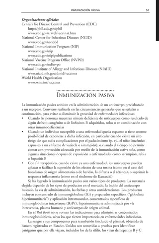 Organizaciones oficiales
Centers for Disease Control and Prevention (CDC)
http://phil.cdc.gov/phil
www.cdc.gov/travel/vaccinat.htm
National Center for Infectious Diseases (NCID)
www.cdc.gov/ncidod
National Immunization Program (NIP)
www.cdc.gov/nip
www.cdc.gov/nip/publications
National Vaccine Program Office (NVPO)
www.cdc.gov/od/nvpo
National Institute of Allergy and Infectious Diseases (NIAID)
www.niaid.nih.gov/dmid/vaccines
World Health Organization
www.who.int/vaccines
INMUNIZACIÓN PASIVA
La inmunización pasiva consiste en la administración de un anticuerpo preelaborado
a un receptor. Conviene realizarla en las circunstancias generales que se señalan a
continuación, para evitar o disminuir la gravedad de enfermedades infecciosas:
• Cuando las personas muestran síntesis deficiente de anticuerpos como resultado de
algún defecto congénito o de linfocitos B adquiridos, solos o en combinación con
otras inmunodeficiencias
• Cuando un individuo susceptible a una enfermedad queda expuesto o tiene enorme
posibilidad de exponerse a dicha infección, en particular cuando existe un alto
riesgo de que sufra complicaciones por el padecimiento (p. ej., el niño leucémico
expuesto a un enfermo de varicela o sarampión), o cuando el tiempo no permite
contar con protección adecuada por medio de la inmunización activa sola, como
algunas situaciones después de exposición a enfermedades como sarampión, rabia
o hepatitis B
• Con fin terapéutico, cuando existe ya una enfermedad, los anticuerpos pueden
aplacar o facilitar la supresión de los efectos de una toxina (como en el caso del
botulismo de origen alimentario o de heridas, la difteria o el tétanos), o suprimir la
respuesta inflamatoria (como en el síndrome de Kawasaki)
Se ha logrado la inmunización pasiva con varios tipos de productos. La sustancia
elegida depende de los tipos de productos en el mercado, la índole del anticuerpo
buscado, la vía de administración, las fechas y otras consideraciones. Los productos
incluyen concentrado de inmunoglobulina (IG) y preparados específicos (“globulina
hiperinmunitaria”) y aplicación intramuscular, concentrados específicos de
inmunoglobulinas intravenosa (IGIV), hiperinmunitaria administrada por vía
intravenosa, plasma humano y anticuerpos de origen animal.
En el Red Book no se revisan las indicaciones para administrar concentrados
inmunoglobulínicos, salvo los que tienen importancia en enfermedades infecciosas.
La sangre y sus componentes para transfusión (incluido el plasma), obtenida de
bancos registrados en Estados Unidos son sometidas a pruebas para identificar
patógenos que por ella viajan, incluidos los de la sífilis, los virus de hepatitis B y C
57INMUNIZACIÓN PASIVA
 