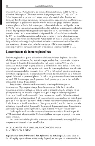 (hepatitis C virus, HCV), los virus de inmunodeficiencia humana (VIH)-1, VIH-2
y los virus linfotrópicos T humanos (human T-lymphotropic virus, HTLV)-I y HTLV-II
(véase “Aspectos de seguridad en el uso de sangre y hemoderivados: disminución
del riesgo de infecciones transmitidas en transfusiones”, sección 2). Los establecimientos
autorizados por el gobierno de Estados Unidos realizan un grupo similar de pruebas,
y reúnen plasma utilizado únicamente para elaborar derivados de este líquido, como
IGIV, IG y otras inmunoglobulinas específicas. No ha habido señalamientos en Estados
Unidos de preparados inmunoglobulínicos específicos de IG autorizados que hayan
sido vinculados con la transmisión de cualquiera de las enfermedades mencionadas.
En 1994 se vinculó la transmisión del virus de hepatitis C con la administración de
IGIV producida por un solo fabricante. Actualmente, en Estados Unidos, la Food and
Drug Administration exige la aplicación de métodos complementarios de elaboración
que inactiven o eliminen virus en la elaboración de IGIV y otros preparados
inmunoglobulínicos para administración intravenosa o intramuscular (IV o IM).
Concentrados de inmunoglobulinas
Las inmunoglobulinas que se utilizarán en clínica se obtienen de plasma de varios
adultos, por un método de fraccionamiento por alcohol. Los concentrados consisten
más bien en la fracción de inmunoglobulina (Ig) (como mínimo 96% de IgG y
cantidades ínfimas de IgA e IgM); es estéril y no transmite, hasta donde se sabe, virus
hepatotrópicos, VIH ni otros agentes infecciosos. La inmunoglobulina es una solución
proteínica concentrada (en promedio tiene 16.5% o 165 mg/ml) que tiene anticuerpos
específicos en proporción a la experiencia infecciosa y de inmunización de la población
a partir de la cual se preparó el plasma. Se utiliza un gran número de donantes (cuando
menos 1 000 donantes por lote de producto final) para asegurar que se han incluido
anticuerpos de muy diversa índole.
Se recomienda administrar el concentrado inmunoglobulínico por vía
intramuscular. Algunas personas que lo reciben muestran dolor local y muchas
molestias en el sitio de aplicación; por esa razón el concentrado debe aplicarse en un
plano profundo y un músculo con gran masa, por lo regular en la región glútea o
la cara anterior del muslo en un niño (véase antes en esta sección “Administración de
vacunas”). No se aplicarán más de 5 ml en un solo sitio en un adulto o un niño de gran
peso; en el caso de niños de menor edad y lactantes se usarán volúmenes menores (1 a
3 ml). Rara vez se justifica administrar (si es que se justifica) más de 15 ml en una sola
aplicación. Se puede diferir la donación de sangre de la persona después de administrar
cualquier preparado inmunoglobulínico, según la razón por la que se administró.
Por lo regular se alcanzan las concentraciones séricas máximas de anticuerpos 48
a 72 h después de administración IM. La semivida en suero por lo general es de tres a
cuatro semanas.
Está contraindicada la aplicación intravenosa del concentrado inmunoglobulínico y
tampoco se recomienda el uso intradérmico.
INDICACIONES PARA EMPLEAR UN CONCENTRADO
INMUNOGLOBULÍNICO
Reposición en caso de trastornos por deficiencia de anticuerpos. La dosis usual es
de 100 mg/kg (que equivalen a 0.66 ml/kg de peso) por mes por vía intramuscular. Se
58 INMUNIZACIÓN PASIVA
 