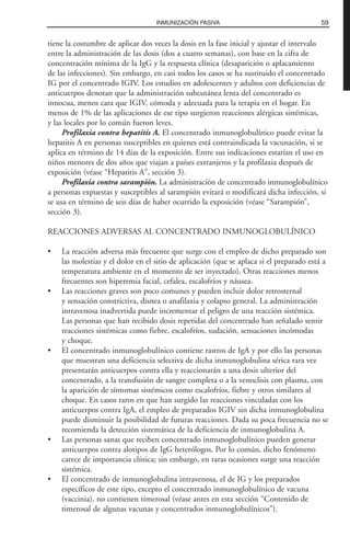 tiene la costumbre de aplicar dos veces la dosis en la fase inicial y ajustar el intervalo
entre la administración de las dosis (dos a cuatro semanas), con base en la cifra de
concentración mínima de la IgG y la respuesta clínica (desaparición o aplacamiento
de las infecciones). Sin embargo, en casi todos los casos se ha sustituido el concentrado
IG por el concentrado IGIV. Los estudios en adolescentes y adultos con deficiencias de
anticuerpos denotan que la administración subcutánea lenta del concentrado es
innocua, menos cara que IGIV, cómoda y adecuada para la terapia en el hogar. En
menos de 1% de las aplicaciones de ese tipo surgieron reacciones alérgicas sistémicas,
y las locales por lo común fueron leves.
Profilaxia contra hepatitis A. El concentrado inmunoglobulínico puede evitar la
hepatitis A en personas susceptibles en quienes está contraindicada la vacunación, si se
aplica en término de 14 días de la exposición. Entre sus indicaciones estarían el uso en
niños menores de dos años que viajan a países extranjeros y la profilaxia después de
exposición (véase “Hepatitis A”, sección 3).
Profilaxia contra sarampión. La administración de concentrado inmunoglobulínico
a personas expuestas y susceptibles al sarampión evitará o modificará dicha infección, si
se usa en término de seis días de haber ocurrido la exposición (véase “Sarampión”,
sección 3).
REACCIONES ADVERSAS AL CONCENTRADO INMUNOGLOBULÍNICO
• La reacción adversa más frecuente que surge con el empleo de dicho preparado son
las molestias y el dolor en el sitio de aplicación (que se aplaca si el preparado está a
temperatura ambiente en el momento de ser inyectado). Otras reacciones menos
frecuentes son hiperemia facial, cefalea, escalofríos y náusea.
• Las reacciones graves son poco comunes y pueden incluir dolor retrosternal
y sensación constrictiva, disnea o anafilaxia y colapso general. La administración
intravenosa inadvertida puede incrementar el peligro de una reacción sistémica.
Las personas que han recibido dosis repetidas del concentrado han señalado sentir
reacciones sistémicas como fiebre, escalofríos, sudación, sensaciones incómodas
y choque.
• El concentrado inmunoglobulínico contiene rastros de IgA y por ello las personas
que muestran una deficiencia selectiva de dicha inmunoglobulina sérica rara vez
presentarán anticuerpos contra ella y reaccionarán a una dosis ulterior del
concentrado, a la transfusión de sangre completa o a la venoclisis con plasma, con
la aparición de síntomas sistémicos como escalofríos, fiebre y otros similares al
choque. En casos raros en que han surgido las reacciones vinculadas con los
anticuerpos contra IgA, el empleo de preparados IGIV sin dicha inmunoglobulina
puede disminuir la posibilidad de futuras reacciones. Dada su poca frecuencia no se
recomienda la detección sistemática de la deficiencia de inmunoglobulina A.
• Las personas sanas que reciben concentrado inmunoglobulínico pueden generar
anticuerpos contra alotipos de IgG heterólogos. Por lo común, dicho fenómeno
carece de importancia clínica; sin embargo, en raras ocasiones surge una reacción
sistémica.
• El concentrado de inmunoglobulina intravenosa, el de IG y los preparados
específicos de este tipo, excepto el concentrado inmunoglobulínico de vacuna
(vaccinia), no contienen timerosal (véase antes en esta sección “Contenido de
timerosal de algunas vacunas y concentrados inmunoglobulínicos”).
59INMUNIZACIÓN PASIVA
 