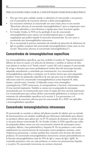 PRECAUCIONES PARA USAR EL CONCENTRADO INMUNOGLOBULÍNICO
• Hay que tener gran cuidado cuando se administra el concentrado a una persona
con el antecedente de reacciones adversas a dicha inmunoglobulina.
• Las reacciones sistémicas al concentrado son raras (véase antes en esta sección
“Reacciones adversas al concentrado inmunoglobulínico”) pero es importante tener
a la mano adrenalina y otros fármacos o equipo para tratar reacciones agudas
• En Estados Unidos, la FDA no ha aprobado el uso de concentrado
inmunoglobulínico para sujetos con trombocitopenia grave o cualquier
coagulopatía que podría impedir la inyección intramuscular. En esos casos se
recomienda usar inmunoglobulina intravenosa.
• No se recomienda la práctica sistemática de métodos de detección de deficiencia de
IgA en posibles receptores del concentrado inmunoglobulínico (véase antes en esta
sección “Reacciones adversas al concentrado inmunoglobulínico”).
Concentrados de inmunoglobulinas específicas
Las inmunoglobulinas específicas, que han recibido el nombre de “hiperinmunitarias”,
difieren de otras en cuanto a la selección de donantes y también al número de ellos
cuyo plasma se incluye en el “fondo común” a partir del cual se prepara el concentrado.
Se escoge a donantes que tienen probadamente títulos altos del anticuerpo buscado,
adquirido naturalmente o estimulado por inmunización. Los concentrados de
inmunoglobulinas específicas se preparan con la misma técnica que otros preparados
similares. Entre los preparados específicos de este tipo para usar en enfermedades
infecciosas están los concentrados inmunoglobulínicos contra hepatitis B, rabia,
tétanos, varicela-zoster, (viruela), el elaborado contra virus citomegálico
(cytomegalovirus, CMV) intravenoso, el correspondiente a Vaccinia e intravenoso contra
el virus sincitial respiratorio. También se cuenta con un preparado de anticuerpos
monoclonales por vía intramuscular para evitar el ataque del virus sincitial respiratorio.
Las recomendaciones para utilizar dichos concentrados globulínicos se incluyen en los
resúmenes de enfermedades específicas en la sección 3. Las precauciones y el
señalamiento de reacciones adversas para los concentrados IG y IGIV son aplicables
a inmunoglobulinas específicas.
Concentrado inmunoglobulínico intravenoso
El concentrado en cuestión se obtiene del plasma reunido de adultos, por un método
de fraccionamiento con alcohol, modificado por fabricantes individuales para obtener
un producto idóneo para aplicar por vía IV. El conjunto de donantes es similar al que
se usa para obtener concentrado IG. En Estados Unidos, la FDA especifica que todos
los preparados deben contar con una concentración mínima de anticuerpos contra
sarampión, difteria, virus poliomielítico y hepatitis B. De un producto a otro varían
ampliamente las concentraciones de anticuerpos contra patógenos comunes, como
Streptococcus pneumoniae, e incluso también hay variación entre los lotes del mismo
producto. El concentrado inmunoglobulínico intravenoso consiste primordialmente en
la fracción inmunoglobulínica (más de 95% de IgG y rastros de IgA e IgM). Su
contenido proteínico varía con cada producto; se cuenta con presentaciones líquidas
y en polvo. El concentrado intravenoso no contiene timerosal.
60 INMUNIZACIÓN PASIVA
 