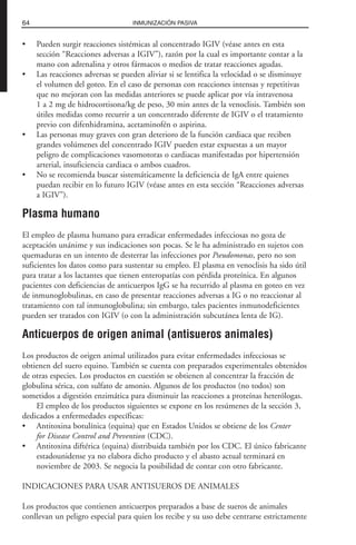 • Pueden surgir reacciones sistémicas al concentrado IGIV (véase antes en esta
sección “Reacciones adversas a IGIV”), razón por la cual es importante contar a la
mano con adrenalina y otros fármacos o medios de tratar reacciones agudas.
• Las reacciones adversas se pueden aliviar si se lentifica la velocidad o se disminuye
el volumen del goteo. En el caso de personas con reacciones intensas y repetitivas
que no mejoran con las medidas anteriores se puede aplicar por vía intravenosa
1 a 2 mg de hidrocortisona/kg de peso, 30 min antes de la venoclisis. También son
útiles medidas como recurrir a un concentrado diferente de IGIV o el tratamiento
previo con difenhidramina, acetaminofén o aspirina.
• Las personas muy graves con gran deterioro de la función cardiaca que reciben
grandes volúmenes del concentrado IGIV pueden estar expuestas a un mayor
peligro de complicaciones vasomotoras o cardiacas manifestadas por hipertensión
arterial, insuficiencia cardiaca o ambos cuadros.
• No se recomienda buscar sistemáticamente la deficiencia de IgA entre quienes
puedan recibir en lo futuro IGIV (véase antes en esta sección “Reacciones adversas
a IGIV”).
Plasma humano
El empleo de plasma humano para erradicar enfermedades infecciosas no goza de
aceptación unánime y sus indicaciones son pocas. Se le ha administrado en sujetos con
quemaduras en un intento de desterrar las infecciones por Pseudomonas, pero no son
suficientes los datos como para sustentar su empleo. El plasma en venoclisis ha sido útil
para tratar a los lactantes que tienen enteropatías con pérdida proteínica. En algunos
pacientes con deficiencias de anticuerpos IgG se ha recurrido al plasma en goteo en vez
de inmunoglobulinas, en caso de presentar reacciones adversas a IG o no reaccionar al
tratamiento con tal inmunoglobulina; sin embargo, tales pacientes inmunodeficientes
pueden ser tratados con IGIV (o con la administración subcutánea lenta de IG).
Anticuerpos de origen animal (antisueros animales)
Los productos de origen animal utilizados para evitar enfermedades infecciosas se
obtienen del suero equino. También se cuenta con preparados experimentales obtenidos
de otras especies. Los productos en cuestión se obtienen al concentrar la fracción de
globulina sérica, con sulfato de amonio. Algunos de los productos (no todos) son
sometidos a digestión enzimática para disminuir las reacciones a proteínas heterólogas.
El empleo de los productos siguientes se expone en los resúmenes de la sección 3,
dedicados a enfermedades específicas:
• Antitoxina botulínica (equina) que en Estados Unidos se obtiene de los Center
for Disease Control and Prevention (CDC).
• Antitoxina diftérica (equina) distribuida también por los CDC. El único fabricante
estadounidense ya no elabora dicho producto y el abasto actual terminará en
noviembre de 2003. Se negocia la posibilidad de contar con otro fabricante.
INDICACIONES PARA USAR ANTISUEROS DE ANIMALES
Los productos que contienen anticuerpos preparados a base de sueros de animales
conllevan un peligro especial para quien los recibe y su uso debe centrarse estrictamente
64 INMUNIZACIÓN PASIVA
 