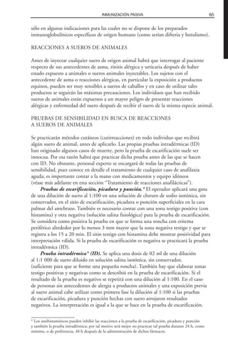 sólo en algunas indicaciones para las cuales no se dispone de los preparados
inmunoglobulínicos específicos de origen humano (como serían difteria y botulismo).
REACCIONES A SUEROS DE ANIMALES
Antes de inyectar cualquier suero de origen animal habrá que interrogar al paciente
respecto de sus antecedentes de asma, rinitis alérgica y urticaria después de haber
estado expuesto a animales o sueros animales inyectables. Los sujetos con el
antecedente de asma o reacciones alérgicas, en particular la exposición a productos
equinos, pueden ser muy sensibles a sueros de caballos y en caso de utilizar tales
productos se seguirán las máximas precauciones. Los individuos que han recibido
sueros de animales están expuestos a un mayor peligro de presentar reacciones
alérgicas y enfermedad del suero después de recibir el suero de la misma especie animal.
PRUEBAS DE SENSIBILIDAD EN BUSCA DE REACCIONES
A SUEROS DE ANIMALES
Se practicarán métodos cutáneos (cutirreacciones) en todo individuo que recibirá
algún suero de animal, antes de aplicarlo. Las propias pruebas intradérmicas (ID)
han originado algunos casos de muerte, pero la prueba de escarificación suele ser
innocua. Por esa razón habrá que practicar dicha prueba antes de las que se hacen
con ID. No obstante, personal experto se encargará de todas las pruebas de
sensibilidad, pues conoce en detalle el tratamiento de cualquier caso de anafilaxia
aguda; es importante contar a la mano con medicamentos y equipo idóneos
(véase más adelante en esta sección “Tratamiento de reacciones anafilácticas”).
Pruebas de escarificación, picadura y punción.* El operador aplicará una gota
de una dilución de suero al 1:100 en una solución de cloruro de sodio isotónica, sin
conservador, en el sitio de escarificación, picadura o punción superficiales en la cara
palmar del antebrazo. También es necesario contar con una zona testigo positiva (con
histamina) y otra negativa (solución salina fisiológica) para la prueba de escarificación.
Se considera como positiva la prueba en que se forma una roncha con eritema
periférico alrededor por lo menos 3 mm mayor que la zona negativa testigo y que se
registra a los 15 a 20 min. El sitio testigo con histamina debe mostrar positividad para
interpretación válida. Si la prueba de escarificación es negativa se practicará la prueba
intradérmica (ID).
Prueba intradérmica* (ID). Se aplica una dosis de 02 ml de una dilución
al 1:1 000 de suero diluido en solución salina isotónica, sin conservador,
(suficiente para que se forme una pequeña roncha). También hay que elaborar zonas
testigo positivas y negativas como se describió en la prueba de escarificación. Si el
resultado de la prueba es negativo se repetirá con una dilución al 1:100. En el caso
de personas sin antecedentes de alergia a productos animales y una exposición previa
al suero animal cabe utilizar como primera fase la dilución al 1:100 si las pruebas
de escarificación, picadura y punción hechas con suero arrojaron resultados
negativos. La interpretación es igual a la que se hace en la prueba de escarificación.
65INMUNIZACIÓN PASIVA
* Los antihistamínicos pueden inhibir las reacciones a la prueba de escarificación, picadura y punción
y también la prueba intradérmica; por tal motivo será mejor no practicar tal prueba durante 24 h, como
mínimo, o de preferencia, 48 h después de la administración de dichos fármacos.
 