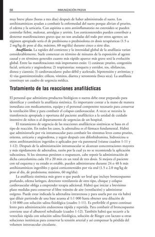 muy breve plazo (horas a tres días) después de haber administrado el suero. Los
antihistamínicos ayudan a combatir la enfermedad del suero porque alivian el prurito,
el edema y la urticaria. Con aspirina u otro antiinflamatorio no esteroideo se pueden
controlar fiebre, malestar, artralgias y artritis. Los corticosteroides pueden contribuir a
desterrar manifestaciones graves que no son anuladas del todo por otros agentes; un
régimen apropiado sería el de prednisona o prednisolona en dosis terapéuticas (1.5 a
2 mg/kg de peso al día; máximo, 60 mg/día) durante cinco a siete días.
Anafilaxia. La rapidez del comienzo y la intensidad global de la anafilaxia varían
considerablemente. Suele comenzar en término de minutos de la exposición al agente
causal y en términos generales cuanto más rápido aparece más grave será la evolución
global. Entre las manifestaciones más importantes están: 1) cutáneas: prurito, congestión
facial, urticaria y angioedema; 2) respiratorias: ronquera y estridor, tos, sibilancias,
disnea y cianosis; 3) cardiovasculares: pulso débil y acelerado, hipotensión y arritmias; y
4) vías gastrointestinales: cólicos, vómitos, diarrea y xerostomía (boca seca). La anafilaxia
constituye un cuadro de urgencia médica.
Tratamiento de las reacciones anafilácticas
El personal que administra productos biológicos o sueros debe estar preparado para
identificar y combatir la anafilaxia sistémica. Es importante contar a la mano de manera
inmediata con medicamentos, equipo y el personal competente necesario para conservar
la ventilación libre y para combatir el colapso cardiovascular. A veces se necesita la
transferencia apropiada y oportuna del paciente anafiláctico a la unidad de cuidado
intensivo de niños o al departamento de urgencias de un hospital.
El tratamiento de urgencia de las reacciones anafilácticas sistémicas se basa en el
tipo de reacción. En todos los casos, la adrenalina es el fármaco fundamental. Habrá
que administrarla por vía intramuscular para combatir los síntomas leves como prurito,
eritema, urticaria y angioedema, y seguir después con difenhidramina, hidroxicina u
otros antihistamínicos ingeridos o aplicados por vía parenteral (véanse cuadros 1-11 y
1-12). Después de la administración intramuscular se alcanzan concentraciones mayores
y más rápidamente de adrenalina, razón por la cual ya no se recomienda la aplicación
subcutánea. Si los síntomas persisten o reaparecen, cabe repetir la administración de
dicha catecolamina cada 10 a 20 min en un total de tres dosis. Si mejora el paciente
con tal esquema y su estado es estable, pueden administrarse durante 24 o 48 h más
antihistamínicos ingeribles y quizá corticosteroides por vía oral (1.5 a 2.0 mg/kg de
peso al día, de prednisona; máximo, 60 mg/día).
La anafilaxia sistémica más grave o que puede ser letal que incluye broncospasmo
profundo, edema laríngeo, deterioro ventilatorio de otro tipo, choque y colapso
cardiovascular obliga a emprender terapia adicional. Habrá que iniciar a brevísimo
plazo medidas para conservar el libre tránsito de aire (ventilación) y administrar
oxígeno. Puede estar indicada la adrenalina intravenosa y para usarla por esa vía habrá
que diluir partiendo de una base acuosa al 1:1 000 hasta obtener una dilución de
1:10 000 con solución salina fisiológica (cuadro 1-11). Es preferible el goteo continuo
lento para administración endovenosa rápida y repetida. Para combatir el broncospasmo
conviene usar el albuterol nebulizado (cuadro 1-12). También habrá que recurrir a la
venoclisis rápida con solución salina fisiológica, solución de Ringer con lactato u otras
soluciones isotónicas para conservar la tensión arterial y así compensar la pérdida del
volumen intravascular circulante.
68 INMUNIZACIÓN PASIVA
 