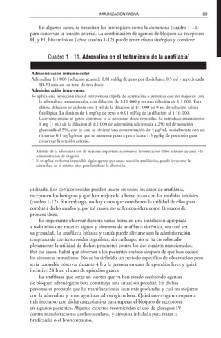 69INMUNIZACIÓN PASIVA
Cuadro 1 - 11. Adrenalina en el tratamiento de la anafilaxia1
Administración intramuscular
Adrenalina 1:1 000 (solución acuosa): 0.01 ml/kg de peso por dosis hasta 0.5 ml y repetir cada
10-20 min en un total de tres dosis2
Administración intravenosa
Se aplica una inyección inicial intravenosa rápida de adrenalina a personas que no mejoran con
la adrenalina intramuscular, con dilución de 1:10 000 y no una dilución de 1:1 000. Esta
última dilución se elabora con 1 ml de la dilución al 1:1 000 en 9 ml de solución salina
fisiológica. La dosis es de 1 mg/kg de peso o 0.01 ml/kg de la dilución al 1:10 000.
Conviene iniciar el goteo continuo si se necesitan dosis repetidas. Se introduce inicialmente
1 mg (1 ml) de la dilución al 1:1 000 de adrenalina adicionada a 250 ml de solución
glucosada al 5%, con lo cual se obtiene una concentración de 4 µg/ml, inicialmente con un
ritmo de 0.1 µg/kg/min que se aumenta poco a poco hasta 1.5 µg/kg de peso/min para
conservar la tensión arterial.
1
Además de la adrenalina son de máxima importancia conservar la ventilación (libre tránsito de aire) y la
administración de oxígeno.
2
Si se aplica en forma inyectable algún agente que causa reacción anafiláctica, puede inyectarse la
adrenalina en el mismo sitio para lentificar la absorción.
En algunos casos, se necesitan los inotrópicos como la dopamina (cuadro 1-12)
para conservar la tensión arterial. La combinación de agentes de bloqueo de receptores
H1
y H2
histamínicos (véase cuadro 1-12) puede tener efecto sinérgico y conviene
utilizarla. Los corticosteroides pueden usarse en todos los casos de anafilaxia,
excepto en los benignos y que han mejorado a breve plazo con las medidas iniciales
(cuadro 1-12). Sin embargo, no hay datos que corroboren la utilidad de ellos para
combatir dicho cuadro y, por tal razón, no se les considera como fármacos de
primera línea.
Es importante observar durante varias horas en una instalación apropiada
a todo niño que muestra signos y síntomas de anafilaxia sistémica, sea cual sea
su gravedad. La anafilaxia bifásica y tardía puede aliviarse con la administración
temprana de corticosteroides ingeribles; sin embargo, no se ha corroborado
plenamente la utilidad de dichos productos contra los dos cuadros mencionados.
Por esa causa, habrá que observar a los pacientes incluso después de que han cedido
los síntomas inmediatos. No se ha definido un periodo específico de observación pero
sería razonable observar durante 4 h a la persona en caso de episodios leves y quizá
inclusive 24 h en el caso de episodios graves.
La anafilaxia que surge en sujetos que ya han estado recibiendo agentes
de bloqueo adrenérgicos beta constituye una situación peculiar. En dichas
personas es probable que las manifestaciones sean más profundas y casi no mejoren
con la adrenalina y otros agonistas adrenérgicos beta. Quizá convenga un esquema
más intensivo con dicha catecolamina para superar el bloqueo de receptores
en algunos pacientes. Algunos expertos recomiendan el uso de glucagon IV
contra manifestaciones cardiovasculares, y atropina inhalada para tratar la
bradicardia o el broncospasmo.
 
